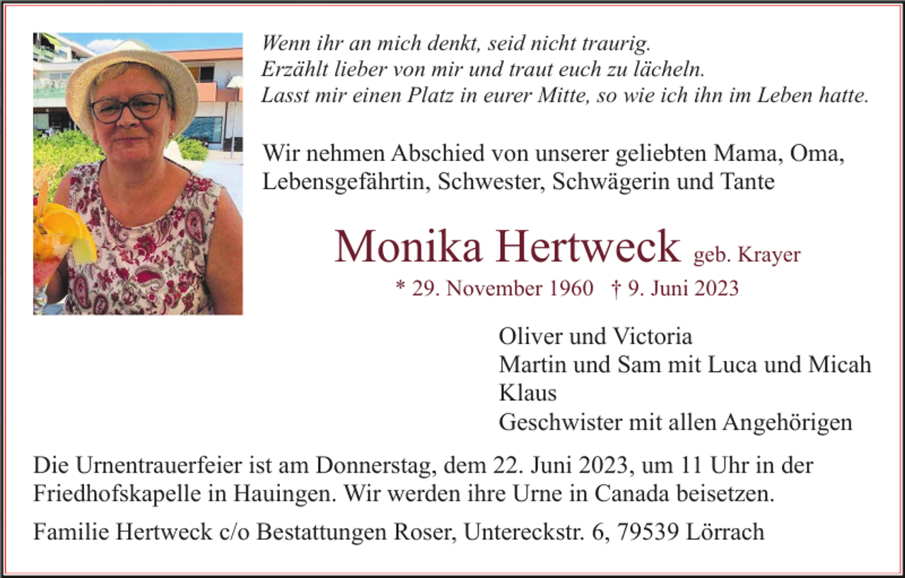 <p>Wenn ihr an mich denkt, seid nicht traurig.<br />Erzählt lieber von mir und traut euch zu lächeln.<br />Lasst mir einen Platz in eurer Mitte, so wie ich ihn im Leben hatte.</p><p>Wir nehmen Abschied von unserer geliebten Mama, Oma,<br />Lebensgefährtin, Schwester, Schwägerin und Tante</p><p>Monika Hertweck geb. Krayer<br />* 29. November 1960 † 9. Juni 2023</p><p>Oliver und Victoria<br />Martin und Sam mit Luca und Micah<br />Klaus<br />Geschwister mit allen Angehörigen<br />Die Urnentrauerfeier ist am Donnerstag, dem 22. Juni 2023, um 11 Uhr in der<br />Friedhofskapelle in Hauingen. Wir werden ihre Urne in Canada beisetzen.<br />Familie Hertweck c/o Bestattungen Roser, Untereckstr. 6, 79539 Lörrach</p>