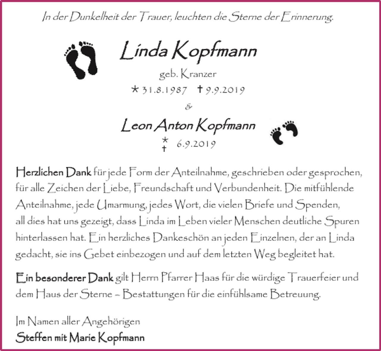 <p>In der Dunkelheit der Trauer, leuchten die Sterne der Erinnerung.</p><p>Linda Kopfmann<br />geb. Kranzer<br /> 31.8.1987  9.9.2019</p><p>&amp;</p><p>Leon Anton Kopfmann<br /><br /></p><p>6.9.2019</p><p>Herzlichen Dank für jede Form der Anteilnahme, geschrieben oder gesprochen,<br />für alle Zeichen der Liebe, Freundschaft und Verbundenheit. Die mitfühlende<br />Anteilnahme, jede Umarmung, jedes Wort, die vielen Briefe und Spenden,<br />all dies hat uns gezeigt, dass Linda im Leben vieler Menschen deutliche Spuren<br />hinterlassen hat. Ein herzliches Dankeschön an jeden Einzelnen, der an Linda<br />gedacht, sie ins Gebet einbezogen und auf dem letzten Weg begleitet hat.<br />Ein besonderer Dank gilt Herrn Pfarrer Haas für die würdige Trauerfeier und<br />dem Haus der Sterne – Bestattungen für die einfühlsame Betreuung.</p><p>Im Namen aller Angehörigen<br />Steffen mit Marie Kopfmann</p>