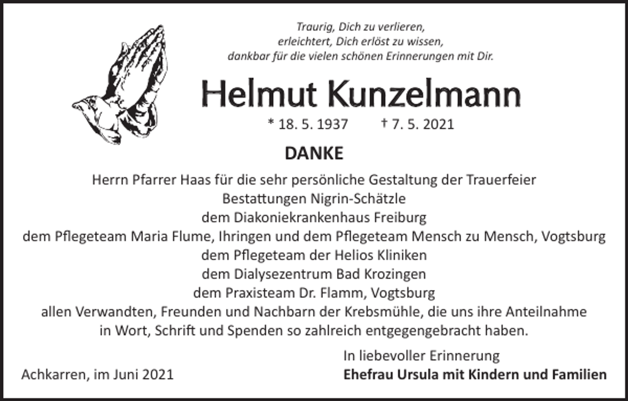 <p>Traurig, Dich zu verlieren,<br />erleichtert, Dich erlöst zu wissen,<br />dankbar für die vielen schönen Erinnerungen mit Dir.</p><p>Helmut Kunzelmann<br />* 18. 5. 1937</p><p>† 7. 5. 2021</p><p>DANKE<br />Herrn Pfarrer Haas für die sehr persönliche Gestaltung der Trauerfeier<br />Bestattungen Nigrin-Schätzle<br />dem Diakoniekrankenhaus Freiburg<br />dem Pflegeteam Maria Flume, Ihringen und dem Pflegeteam Mensch zu Mensch, Vogtsburg<br />dem Pflegeteam der Helios Kliniken<br />dem Dialysezentrum Bad Krozingen<br />dem Praxisteam Dr. Flamm, Vogtsburg<br />allen Verwandten, Freunden und Nachbarn der Krebsmühle, die uns ihre Anteilnahme<br />in Wort, Schrift und Spenden so zahlreich entgegengebracht haben.</p><p>Achkarren, im Juni 2021</p><p>In liebevoller Erinnerung<br />Ehefrau Ursula mit Kindern und Familien</p>