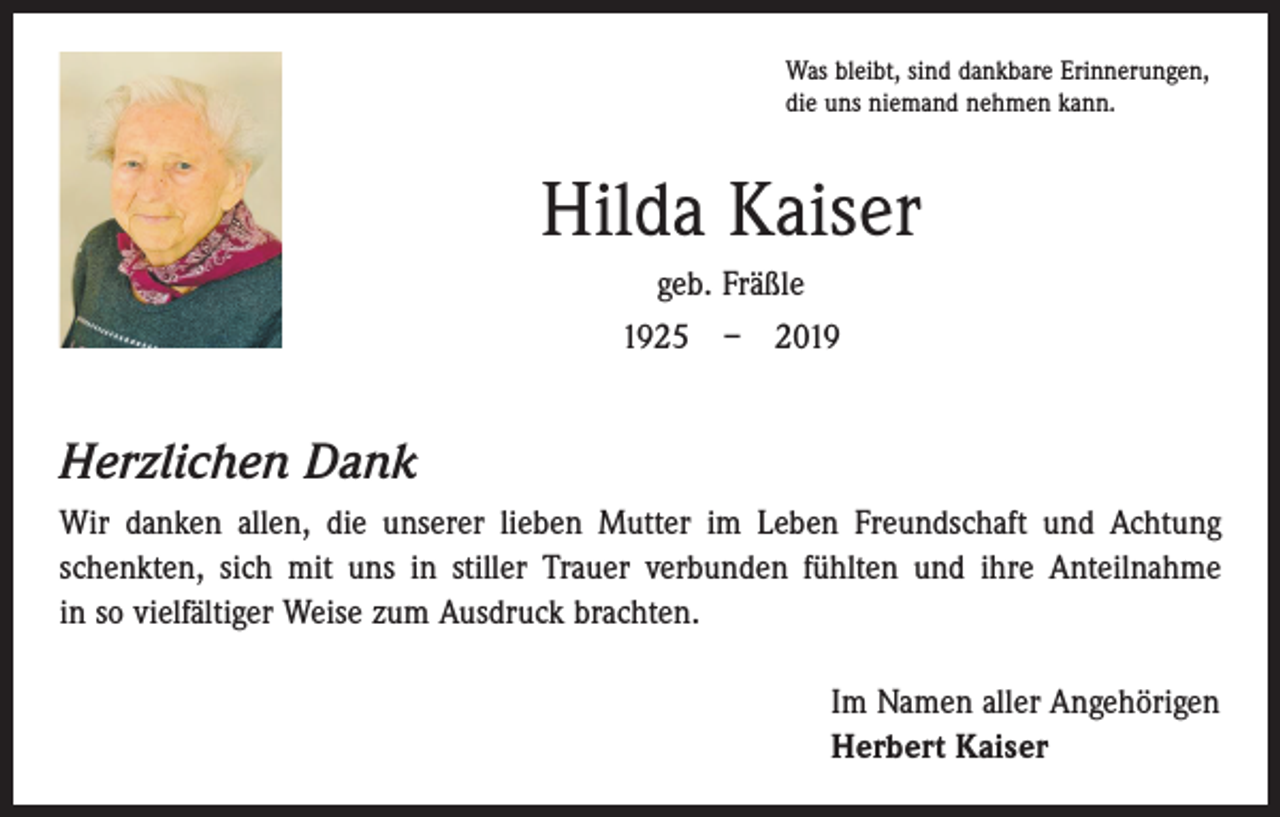 <p>Was bleibt, sind dankbare Erinnerungen,<br />die uns niemand nehmen kann.</p><p>Hilda Kaiser<br />geb. Fräßle<br />1925 – 2019</p><p>Herzlichen Dank<br />Wir danken allen, die unserer lieben Mutter im Leben Freundschaft und Achtung<br />schenkten, sich mit uns in stiller Trauer verbunden fühlten und ihre Anteilnahme<br />in so vielfältiger Weise zum Ausdruck brachten.<br />Im Namen aller Angehörigen<br />Herbert Kaiser</p>