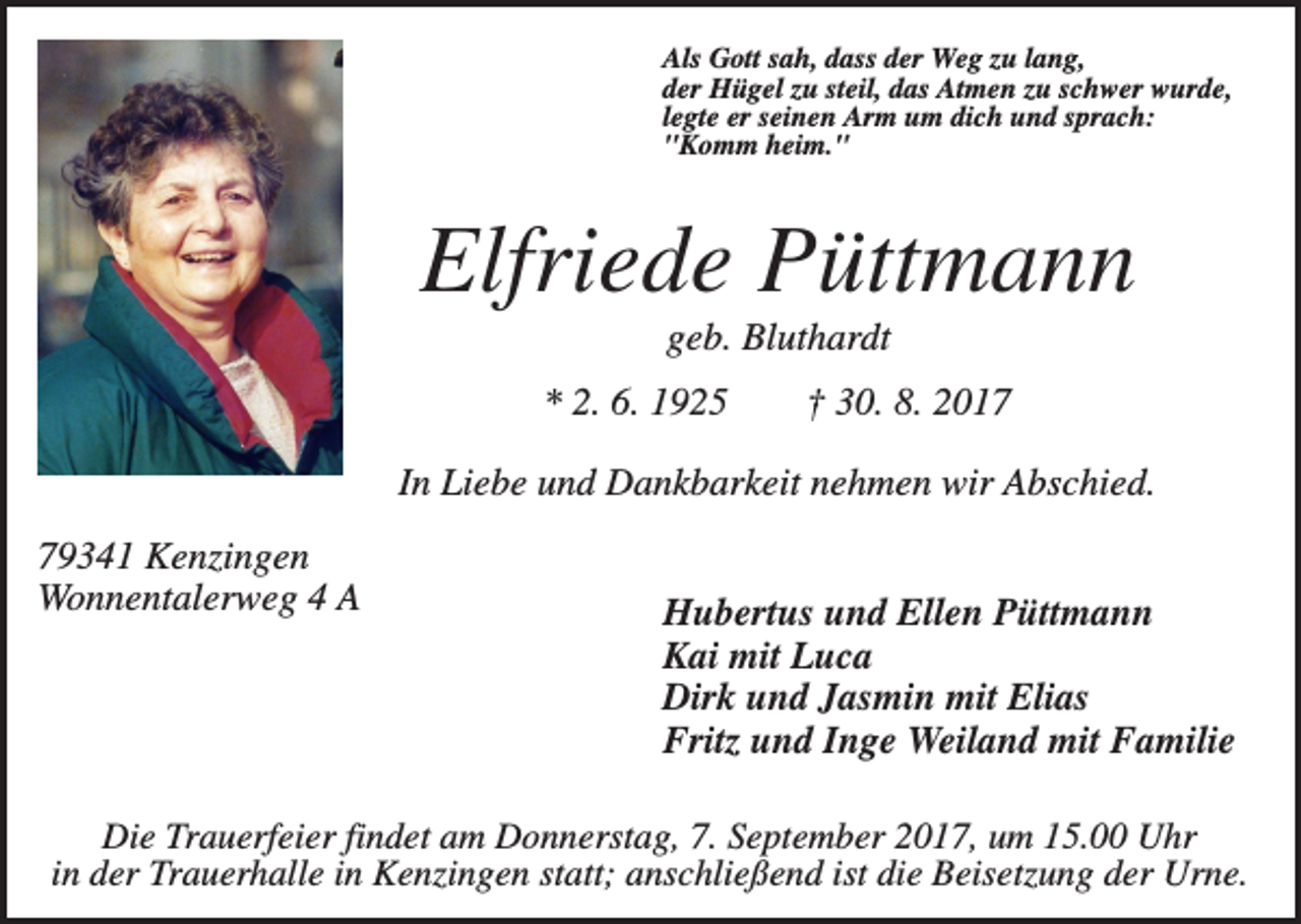 <p>Als Gott sah, dass der Weg zu lang,<br />der Hügel zu steil, das Atmen zu schwer wurde,<br />legte er seinen Arm um dich und sprach:<br />"Komm heim."</p><p>Elfriede Püttmann<br />geb. Bluthardt<br />* 2. 6. 1925</p><p>† 30. 8. 2017</p><p>In Liebe und Dankbarkeit nehmen wir Abschied.<br />79341 Kenzingen<br />Wonnentalerweg 4 A</p><p>Hubertus und Ellen Püttmann<br />Kai mit Luca<br />Dirk und Jasmin mit Elias<br />Fritz und Inge Weiland mit Familie</p><p>Die Trauerfeier findet am Donnerstag, 7. September 2017, um 15.00 Uhr<br />in der Trauerhalle in Kenzingen statt; anschließend ist die Beisetzung der Urne.</p>
