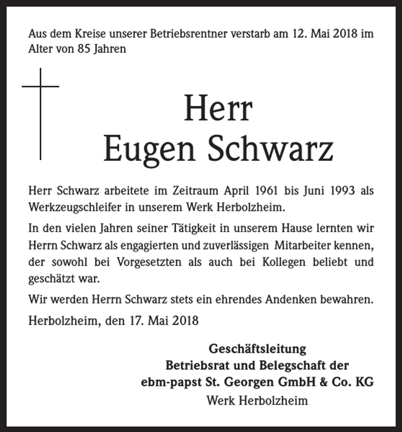 <p>Aus dem Kreise unserer Betriebsrentner verstarb am 12. Mai 2018 im<br />Alter von 85 Jahren</p><p>Herr<br />Eugen Schwarz<br />Herr Schwarz arbeitete im Zeitraum April 1961 bis Juni 1993 als<br />Werkzeugschleifer in unserem Werk Herbolzheim.<br />In den vielen Jahren seiner Tätigkeit in unserem Hause lernten wir<br />Herrn Schwarz als engagierten und zuverlässigen Mitarbeiter kennen,<br />der sowohl bei Vorgesetzten als auch bei Kollegen beliebt und<br />geschätzt war.<br />Wir werden Herrn Schwarz stets ein ehrendes Andenken bewahren.</p><p>Herbolzheim, den 17. Mai 2018<br />Geschäftsleitung<br />Betriebsrat und Belegschaft der<br />ebm-papst St. Georgen GmbH &amp; Co. KG<br />Werk Herbolzheim</p>