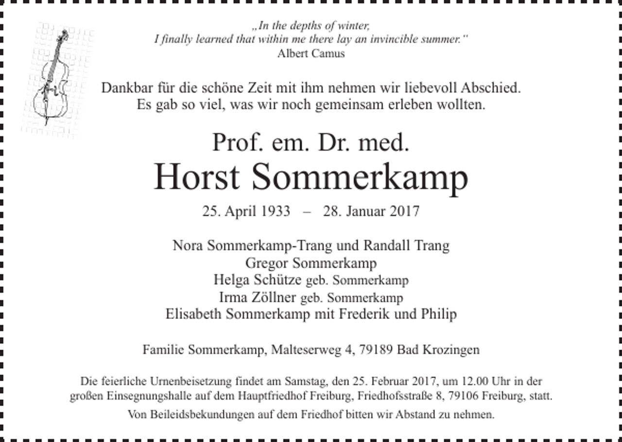 <p>„In the depths of winter,<br />I finally learned that within me there lay an invincible summer.“<br />Albert Camus</p><p>Dankbar für die schöne Zeit mit ihm nehmen wir liebevoll Abschied.<br />Es gab so viel, was wir noch gemeinsam erleben wollten.</p><p>Prof. em. Dr. med.</p><p>Horst Sommerkamp<br />25. April 1933 – 28. Januar 2017</p><p>Nora Sommerkamp-Trang und Randall Trang<br />Gregor Sommerkamp<br />Helga Schütze geb. Sommerkamp<br />Irma Zöllner geb. Sommerkamp<br />Elisabeth Sommerkamp mit Frederik und Philip<br />Familie Sommerkamp, Malteserweg 4, 79189 Bad Krozingen<br />Die feierliche Urnenbeisetzung findet am Samstag, den 25. Februar 2017, um 12.00 Uhr in der<br />großen Einsegnungshalle auf dem Hauptfriedhof Freiburg, Friedhofsstraße 8, 79106 Freiburg, statt.<br />Von Beileidsbekundungen auf dem Friedhof bitten wir Abstand zu nehmen.</p>