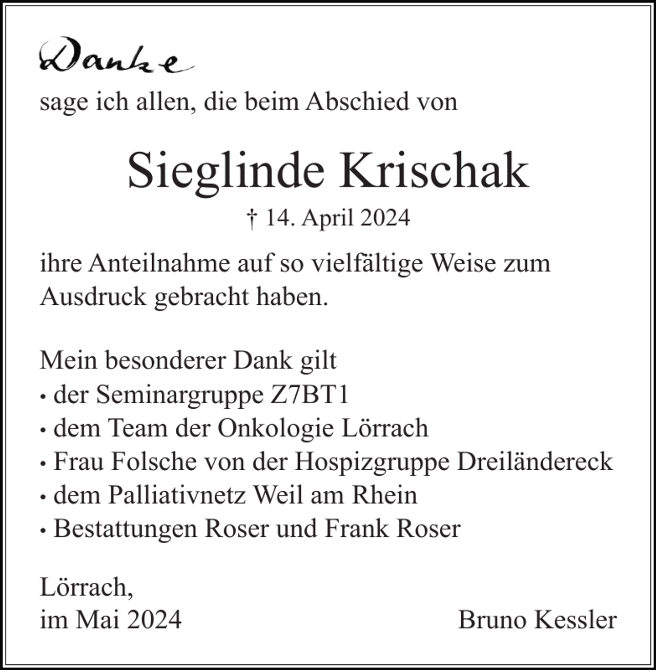 <p>sage ich allen, die beim Abschied von</p><p>Sieglinde Krischak<br />† 14. April 2024</p><p>ihre Anteilnahme auf so vielfältige Weise zum<br />Ausdruck gebracht haben.<br />Mein besonderer Dank gilt<br />• der Seminargruppe Z7BT1<br />• dem Team der Onkologie Lörrach<br />• Frau Folsche von der Hospizgruppe Dreiländereck<br />• dem Palliativnetz Weil am Rhein<br />• Bestattungen Roser und Frank Roser<br />Lörrach,<br />im Mai 2024</p><p>Bruno Kessler</p>