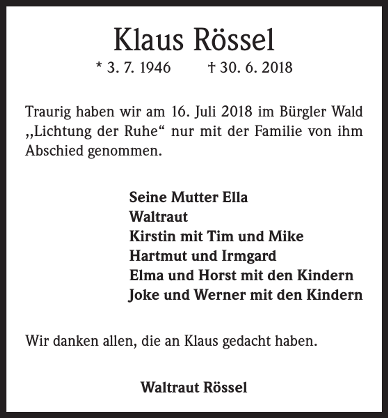 <p>Klaus Rössel</p><p>* 3. 7. 1946</p><p>† 30. 6. 2018</p><p>Traurig haben wir am 16. Juli 2018 im Bürgler Wald<br />,,Lichtung der Ruhe“ nur mit der Familie von ihm<br />Abschied genommen.<br />Seine Mutter Ella<br />Waltraut<br />Kirstin mit Tim und Mike<br />Hartmut und Irmgard<br />Elma und Horst mit den Kindern<br />Joke und Werner mit den Kindern<br />Wir danken allen, die an Klaus gedacht haben.<br />Waltraut Rössel</p>