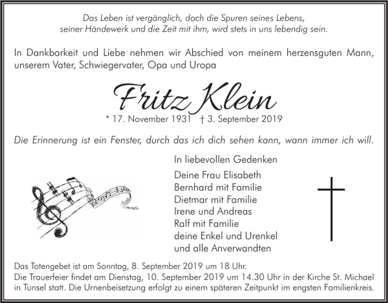 <p>Das Leben ist vergänglich, doch die Spuren seines Lebens,<br />seiner Händewerk und die Zeit mit ihm, wird stets in uns lebendig sein.</p><p>In Dankbarkeit und Liebe nehmen wir Abschied von meinem herzensguten Mann,<br />unserem Vater, Schwiegervater, Opa und Uropa</p><p>Fritz Klein</p><p>* 17. November 1931 † 3. September 2019</p><p>Die Erinnerung ist ein Fenster, durch das ich dich sehen kann, wann immer ich will.<br />In liebevollen Gedenken<br />Deine Frau Elisabeth<br />Bernhard mit Familie<br />Dietmar mit Familie<br />Irene und Andreas<br />Ralf mit Familie<br />deine Enkel und Urenkel<br />und alle Anverwandten<br />Das Totengebet ist am Sonntag, 8. September 2019 um 18 Uhr.<br />Die Trauerfeier findet am Dienstag, 10. September 2019 um 14.30 Uhr in der Kirche St. Michael<br />in Tunsel statt. Die Urnenbeisetzung erfolgt zu einem späteren Zeitpunkt im engsten Familienkreis.</p>