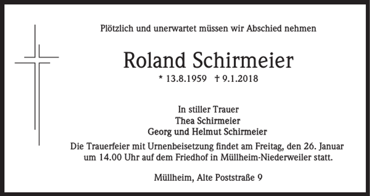 <p>Plötzlich<br />Pl öt zli c h uund<br />n d uunerwartet<br />n er w art e t müssen<br />m üss e n wir<br />wir Abschied<br />A bs c hi e d nehmen<br />ne h m e n</p><p>Roland<br />R ol a n d SSchirmeier<br />c hir m ei er<br />** 13.8.1959<br />1 3. 8. 1 9 5 9 †<br />† 9.1.2018<br />9. 1. 2 0 1 8<br />IInn stiller<br />still er Trauer<br />Tr a u er</p><p>Die<br />Di<br />e Tr<br />Trauerfeier<br />a u erf ei er mit<br />mit Ur<br />Urnenbeisetzung<br />n e n b eis et z u n g fifindet<br />n d et aam<br />m FFreitag,<br />r eit a g, den<br />d e n 26.<br />2 6. JJanuar<br />a n u ar<br />u m 14.00<br />1 4. Uhr<br />U hr aauf<br />uf ddem<br />e m FFriedhof<br />ri e d h of iinn Müllheim-Niederweiler<br />M üll h ei m- Ni ed er w eil er ststatt.<br />att.<br />um<br />MMüllheim,<br />üll h ei m, Alt<br />Alte<br />e P Poststraße<br />oststr a ß e 99</p>