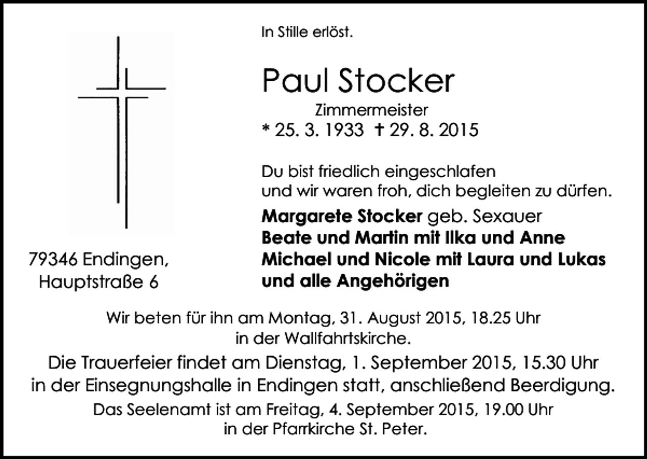 <p>In Stille erlöst.</p><p>Paul Stocker<br />Zimmermeister</p><p>* 25. 3. 1933  29. 8. 2015<br />Du bist friedlich eingeschlafen<br />und wir waren froh, dich begleiten zu dürfen.</p><p>79346 Endingen,<br />Hauptstraße 6</p><p>Margarete Stocker geb. Sexauer<br />Beate und Martin mit Ilka und Anne<br />Michael und Nicole mit Laura und Lukas<br />und alle Angehörigen</p><p>Wir beten für ihn am Montag, 31. August 2015, 18.25 Uhr<br />in der Wallfahrtskirche.</p><p>Die Trauerfeier findet am Dienstag, 1. September 2015, 15.30 Uhr<br />in der Einsegnungshalle in Endingen statt, anschließend Beerdigung.<br />Das Seelenamt ist am Freitag, 4. September 2015, 19.00 Uhr<br />in der Pfarrkirche St. Peter.</p>