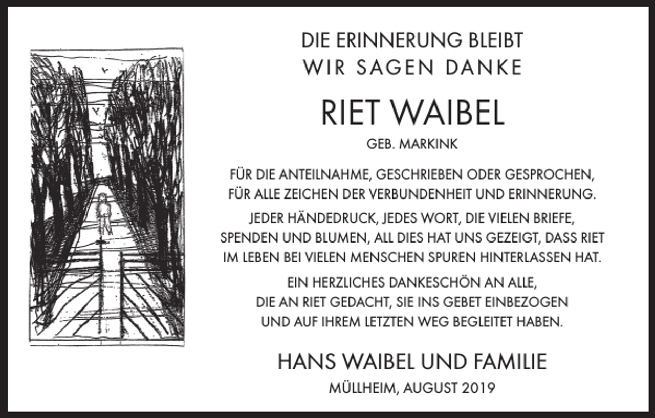 <p>DIE ERINNERUNG BLEIBT<br />W I R S AG E N DA N K E</p><p>RIET WAIBEL<br />GEB. MARKINK<br />FÜR DIE ANTEILNAHME, GESCHRIEBEN ODER GESPROCHEN,<br />FÜR ALLE ZEICHEN DER VERBUNDENHEIT UND ERINNERUNG.<br />JEDER HÄNDEDRUCK, JEDES WORT, DIE VIELEN BRIEFE,<br />SPENDEN UND BLUMEN, ALL DIES HAT UNS GEZEIGT, DASS RIET<br />IM LEBEN BEI VIELEN MENSCHEN SPUREN HINTERLASSEN HAT.<br />EIN HERZLICHES DANKESCHÖN AN ALLE,<br />DIE AN RIET GEDACHT, SIE INS GEBET EINBEZOGEN<br />UND AUF IHREM LETZTEN WEG BEGLEITET HABEN.</p><p>HANS WAIBEL UND FAMILIE<br />MÜLLHEIM, AUGUST 2019</p>