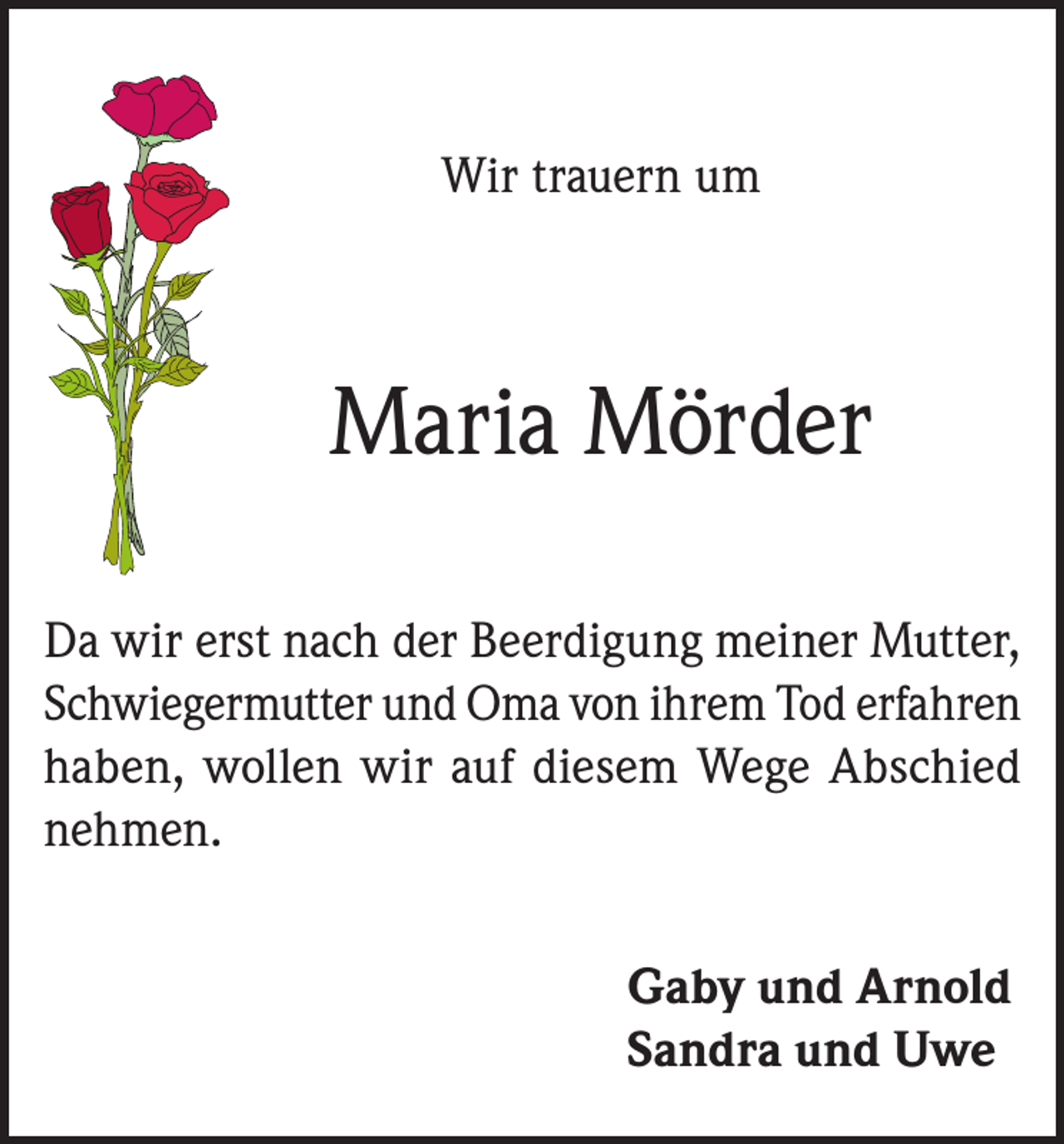 <p>Wir trauern um</p><p>Maria Mörder<br />Da wir erst nach der Beerdigung meiner Mutter,<br />Schwiegermutter und Oma von ihrem Tod erfahren<br />haben, wollen wir auf diesem Wege Abschied<br />nehmen.<br />Gaby und Arnold<br />Sandra und Uwe</p>