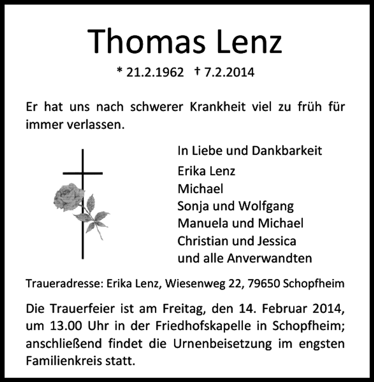 <p>Thomas Lenz<br />* 21.2.1962 † 7.2.2014</p><p>Er hat uns nach schwerer Krankheit viel zu früh für<br />immer verlassen.<br />In Liebe und Dankbarkeit<br />Erika Lenz<br />Michael<br />Sonja und Wolfgang<br />Manuela und Michael<br />Christian und Jessica<br />und alle Anverwandten<br />Traueradresse: Erika Lenz, Wiesenweg 22, 79650 Schopfheim</p><p>Die Trauerfeier ist am Freitag, den 14. Februar 2014,<br />um 13.00 Uhr in der Friedhofskapelle in Schopfheim;<br />anschließend findet die Urnenbeisetzung im engsten<br />Familienkreis statt.</p>