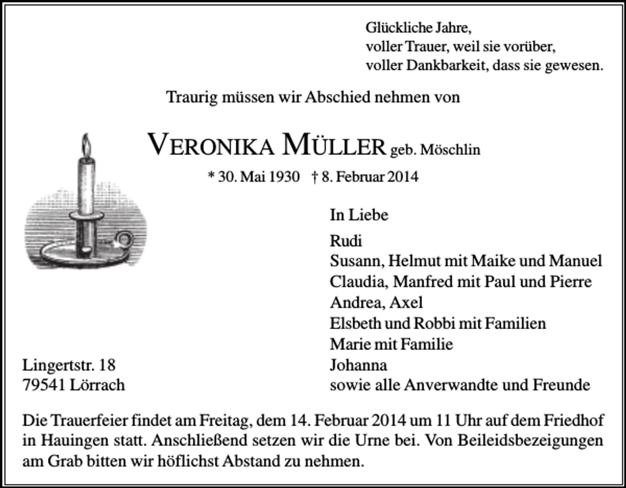 <p>Glückliche Jahre,<br />voller Trauer, weil sie vorüber,<br />voller Dankbarkeit, dass sie gewesen.</p><p>Traurig müssen wir Abschied nehmen von</p><p>VERONIKA MÜLLER geb. Möschlin<br />* 30. Mai 1930 † 8. Februar 2014</p><p>Lingertstr. 18<br />79541 Lörrach</p><p>In Liebe<br />Rudi<br />Susann, Helmut mit Maike und Manuel<br />Claudia, Manfred mit Paul und Pierre<br />Andrea, Axel<br />Elsbeth und Robbi mit Familien<br />Marie mit Familie<br />Johanna<br />sowie alle Anverwandte und Freunde</p><p>Die Trauerfeier findet am Freitag, dem 14. Februar 2014 um 11 Uhr auf dem Friedhof<br />in Hauingen statt. Anschließend setzen wir die Urne bei. Von Beileidsbezeigungen<br />am Grab bitten wir höflichst Abstand zu nehmen.</p>