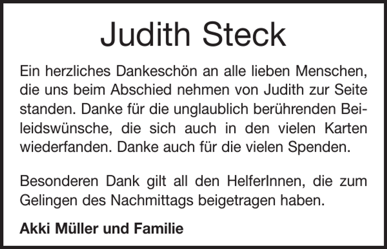 <p>Judith Steck<br />Ein herzliches Dankeschön an alle lieben Menschen,<br />die uns beim Abschied nehmen von Judith zur Seite<br />standen. Danke für die unglaublich berührenden Beileidswünsche, die sich auch in den vielen Karten<br />wiederfanden. Danke auch für die vielen Spenden.<br />Besonderen Dank gilt all den HelferInnen, die zum<br />Gelingen des Nachmittags beigetragen haben.<br />Akki Müller und Familie</p>