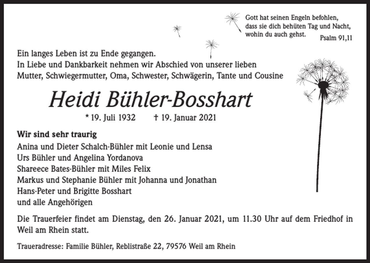 <p>Gott hat seinen Engeln befohlen,<br />dass sie dich behüten Tag und Nacht,<br />wohin du auch gehst.<br />Psalm 91,11</p><p>Ein langes Leben ist zu Ende gegangen.<br />In Liebe und Dankbarkeit nehmen wir Abschied von unserer lieben­<br />Mutter, Schwiegermutter, Oma, Schwester, Schwägerin, Tante und Cousine</p><p>Heidi Bühler-Bosshart<br />* 19. Juli 1932 † 19. Januar 2021<br />Wir sind sehr traurig<br />Anina und Dieter Schalch-Bühler mit Leonie und Lensa<br />Urs Bühler und Angelina Yordanova<br />Shareece Bates-Bühler mit Miles Felix<br />Markus und Stephanie Bühler mit Johanna und Jonathan<br />Hans-Peter und Brigitte Bosshart<br />und alle Angehörigen<br />Die Trauerfeier findet am Dienstag, den 26. Januar 2021, um 11.30 Uhr auf dem Friedhof in<br />Weil am Rhein statt.<br />Traueradresse: Familie Bühler, Reblistraße 22, 79576 Weil am Rhein</p>