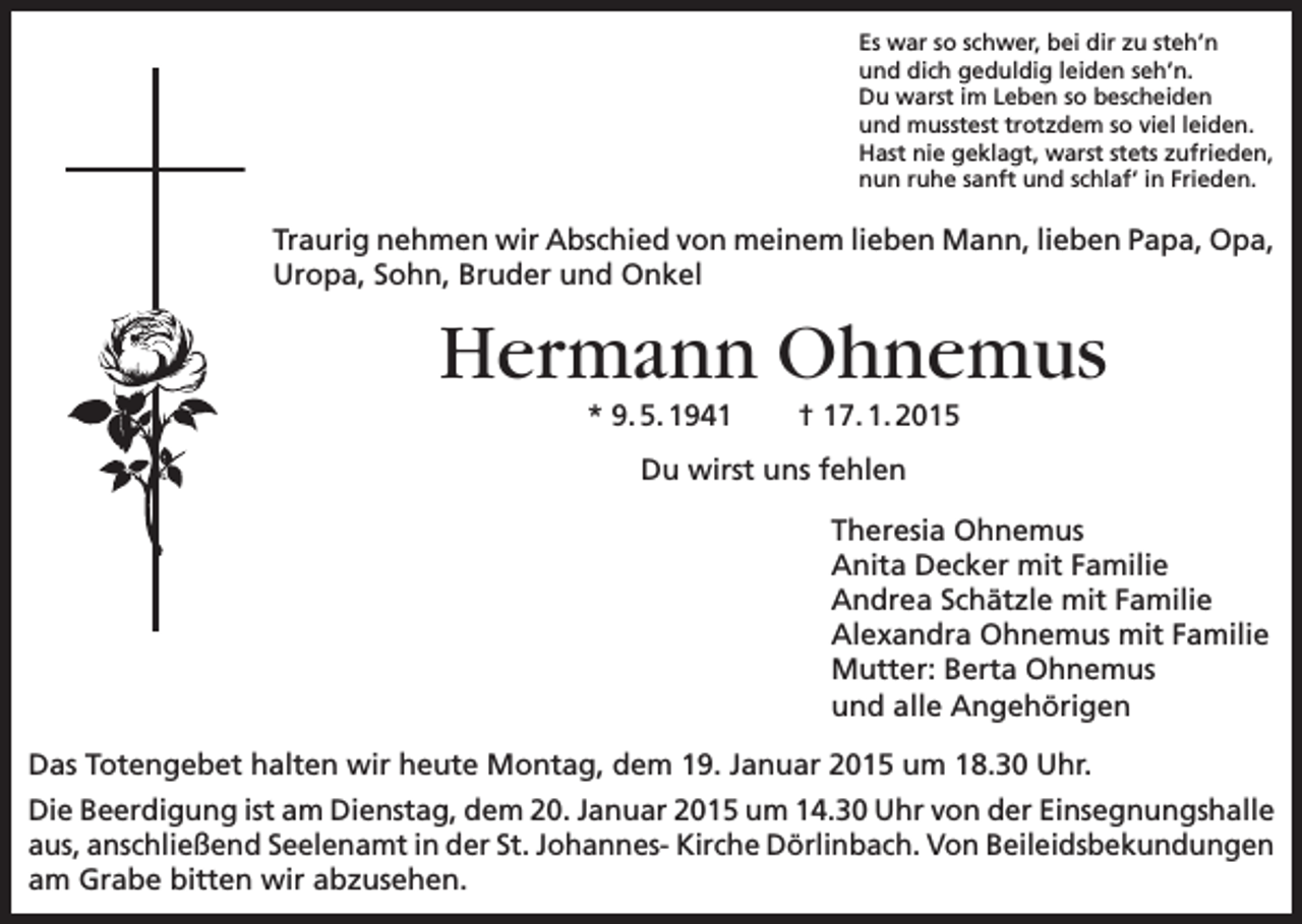 <p>Es war so schwer, bei dir zu steh’n<br />und dich geduldig leiden seh’n.<br />Du warst im Leben so bescheiden<br />und musstest trotzdem so viel leiden.<br />Hast nie geklagt, warst stets zufrieden,<br />nun ruhe sanft und schlaf‘ in Frieden.</p><p>Traurig nehmen wir Abschied von meinem lieben Mann, lieben Papa, Opa,<br />Uropa, Sohn, Bruder und Onkel</p><p>Hermann Ohnemus<br />* 9. 5. 1941</p><p>† 17. 1. 2015</p><p>Du wirst uns fehlen<br />Theresia Ohnemus<br />Anita Decker mit Familie<br />Andrea Schätzle mit Familie<br />Alexandra Ohnemus mit Familie<br />Mutter: Berta Ohnemus<br />und alle Angehörigen<br />Das Totengebet halten wir heute Montag, dem 19. Januar 2015 um 18.30 Uhr.<br />Die Beerdigung ist am Dienstag, dem 20. Januar 2015 um 14.30 Uhr von der Einsegnungshalle<br />aus, anschließend Seelenamt in der St. Johannes- Kirche Dörlinbach. Von Beileidsbekundungen<br />am Grabe bitten wir abzusehen.</p>