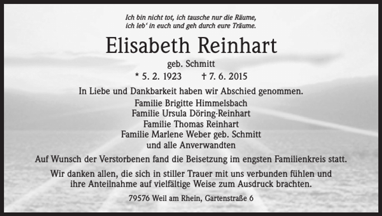 <p>Ich bin nicht tot, ich tausche nur die Räume,<br />ich leb‘ in euch und geh durch eure Träume.</p><p>Elisabeth Reinhart</p><p>geb. Schmitt<br />* 5. 2. 1923 † 7. 6. 2015<br />In Liebe und Dankbarkeit haben wir Abschied genommen.<br />Familie Brigitte Himmelsbach<br />Familie Ursula Döring-Reinhart<br />Familie Thomas Reinhart<br />Familie Marlene Weber geb. Schmitt<br />und alle Anverwandten<br />Auf Wunsch der Verstorbenen fand die Beisetzung im engsten Familienkreis statt.<br />Wir danken allen, die sich in stiller Trauer mit uns verbunden fühlen und<br />ihre Anteilnahme auf vielfältige Weise zum Ausdruck brachten.<br />79576 Weil am Rhein, Gartenstraße 6</p>