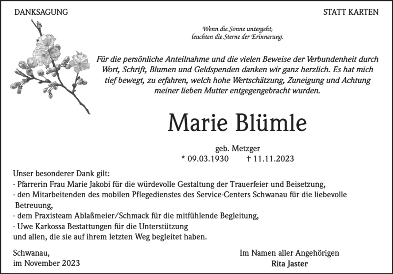 <p>DANKSAGUNG</p><p>STATT KARTEN<br />Wenn die Sonne untergeht,<br />leuchten die Sterne der Erinnerung.</p><p>Für die persönliche Anteilnahme und die vielen Beweise der Verbundenheit durch<br />Wort, Schrift, Blumen und Geldspenden danken wir ganz herzlich. Es hat mich<br />tief bewegt, zu erfahren, welch hohe Wertschätzung, Zuneigung und Achtung<br />meiner lieben Mutter entgegengebracht wurden.</p><p>Marie Blümle<br />geb. Metzger<br />* 09.03.1930<br />† 11.11.2023<br />Unser besonderer Dank gilt:<br />- Pfarrerin Frau Marie Jakobi für die würdevolle Gestaltung der Trauerfeier und Beisetzung,<br />- den Mitarbeitenden des mobilen Pflegedienstes des Service-Centers Schwanau für die liebevolle<br />Betreuung,<br />- dem Praxisteam Ablaßmeier/Schmack für die mitfühlende Begleitung,<br />- Uwe Karkossa Bestattungen für die Unterstützung<br />und allen, die sie auf ihrem letzten Weg begleitet haben.<br />Schwanau,<br />im November 2023</p><p>Im Namen aller Angehörigen<br />Rita Jaster</p>