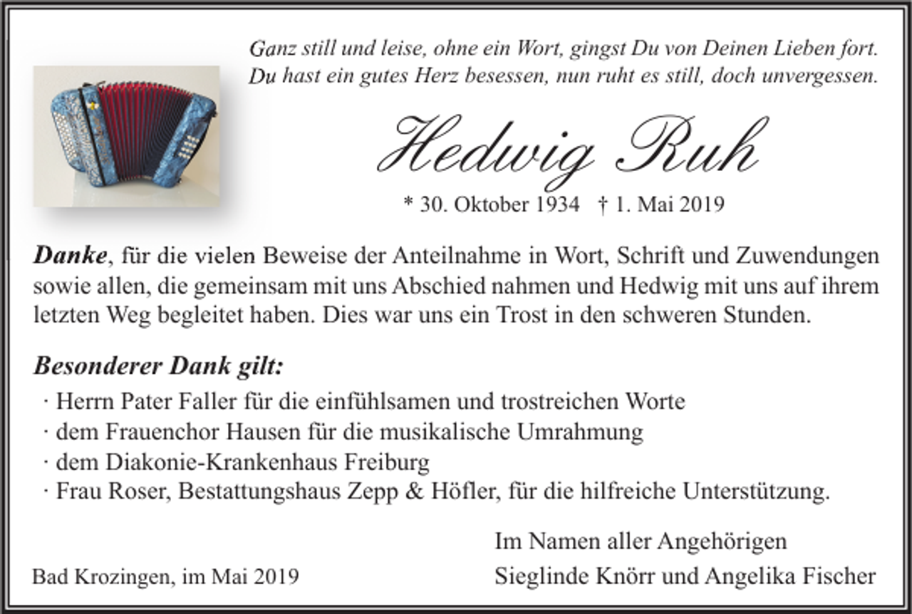 <p>Ganz still und leise, ohne ein Wort, gingst Du von Deinen Lieben fort.<br />Du hast ein gutes Herz besessen, nun ruht es still, doch unvergessen.</p><p>Hedwig Ruh<br />* 30. Oktober 1934 † 1. Mai 2019</p><p>Danke, für die vielen Beweise der Anteilnahme in Wort, Schrift und Zuwendungen<br />sowie allen, die gemeinsam mit uns Abschied nahmen und Hedwig mit uns auf ihrem<br />letzten Weg begleitet haben. Dies war uns ein Trost in den schweren Stunden.</p><p>Besonderer Dank gilt:<br />∙ Herrn Pater Faller für die einfühlsamen und trostreichen Worte<br />∙ dem Frauenchor Hausen für die musikalische Umrahmung<br />∙ dem Diakonie-Krankenhaus Freiburg<br />∙ Frau Roser, Bestattungshaus Zepp &amp; Höfler, für die hilfreiche Unterstützung.</p><p>Bad Krozingen, im Mai 2019</p><p>Im Namen aller Angehörigen<br />Sieglinde Knörr und Angelika Fischer</p>