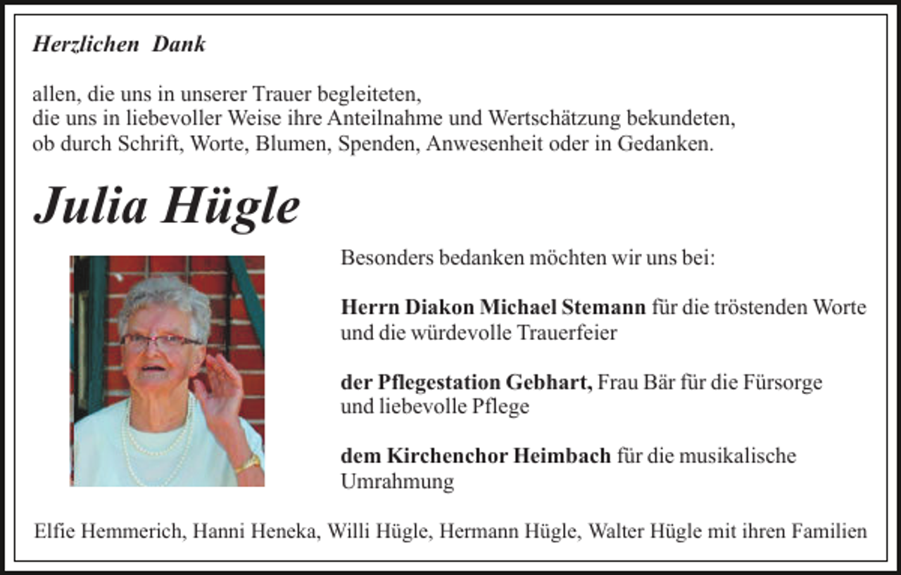 <p>Herzlichen Dank<br />allen, die uns in unserer Trauer begleiteten,<br />die uns in liebevoller Weise ihre Anteilnahme und Wertschätzung bekundeten,<br />ob durch Schrift, Worte, Blumen, Spenden, Anwesenheit oder in Gedanken.</p><p>Julia Hügle<br />Besonders bedanken möchten wir uns bei:<br />Herrn Diakon Michael Stemann für die tröstenden Worte<br />und die würdevolle Trauerfeier<br />der Pflegestation Gebhart, Frau Bär für die Fürsorge<br />und liebevolle Pflege<br />dem Kirchenchor Heimbach für die musikalische<br />Umrahmung<br />Elfie Hemmerich, Hanni Heneka, Willi Hügle, Hermann Hügle, Walter Hügle mit ihren Familien</p>