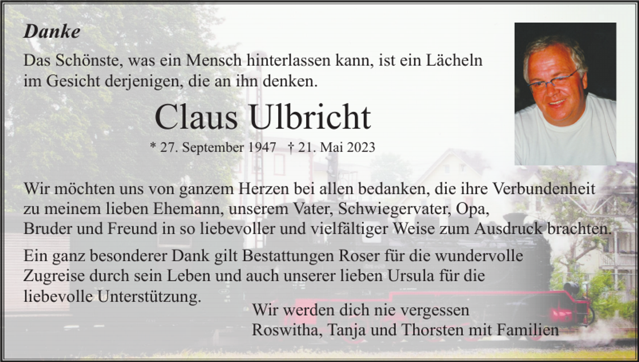 <p>Danke<br />Das Schönste, was ein Mensch hinterlassen kann, ist ein Lächeln<br />im Gesicht derjenigen, die an ihn denken.</p><p>Claus Ulbricht<br />* 27. September 1947 † 21. Mai 2023</p><p>Wir möchten uns von ganzem Herzen bei allen bedanken, die ihre Verbundenheit<br />zu meinem lieben Ehemann, unserem Vater, Schwiegervater, Opa,<br />Bruder und Freund in so liebevoller und vielfältiger Weise zum Ausdruck brachten.<br />Ein ganz besonderer Dank gilt Bestattungen Roser für die wundervolle<br />Zugreise durch sein Leben und auch unserer lieben Ursula für die<br />liebevolle Unterstützung.<br />Wir werden dich nie vergessen<br />Roswitha, Tanja und Thorsten mit Familien</p>