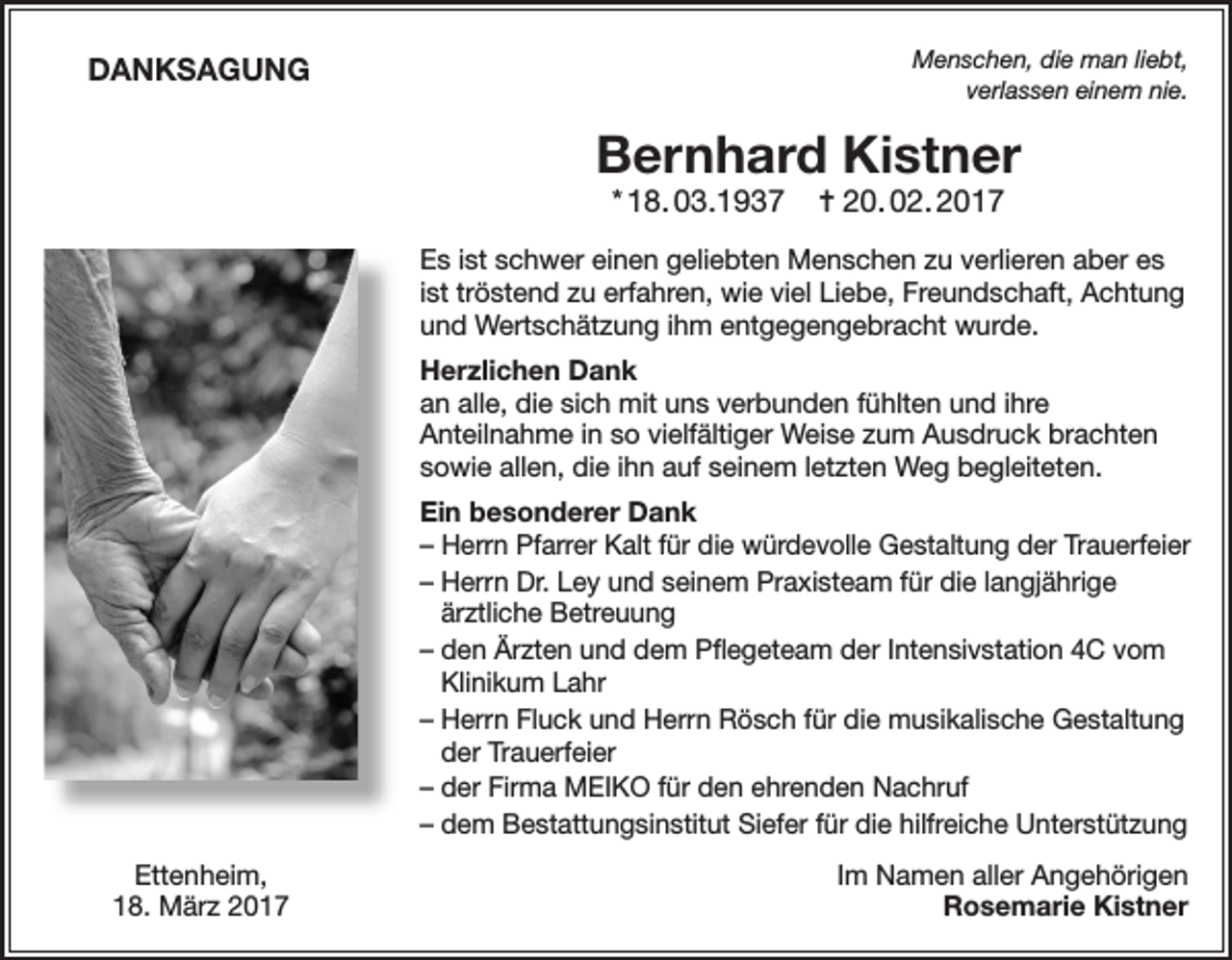 <p>DANKSAGUNG</p><p>Menschen, die man liebt,<br />verlassen einem nie.</p><p>Bernhard Kistner<br />* 18. 03.1937</p><p>= 20. 02. 2017</p><p>Es ist schwer einen geliebten Menschen zu verlieren aber es<br />ist tröstend zu erfahren, wie viel Liebe, Freundschaft, Achtung<br />und Wertschätzung ihm entgegengebracht wurde.<br />Herzlichen Dank<br />an alle, die sich mit uns verbunden fühlten und ihre<br />Anteilnahme in so vielfältiger Weise zum Ausdruck brachten<br />sowie allen, die ihn auf seinem letzten Weg begleiteten.<br />Ein besonderer Dank<br />–H<br />errn Pfarrer Kalt für die würdevolle Gestaltung der Trauerfeier<br />– Herrn Dr. Ley und seinem Praxisteam für die langjährige<br />ärztliche Betreuung<br />– den Ärzten und dem Pflegeteam der Intensivstation 4C vom<br />Klinikum Lahr<br />– Herrn Fluck und Herrn Rösch für die musikalische Gestaltung<br />der Trauerfeier<br />– der Firma MEIKO für den ehrenden Nachruf<br />– dem Bestattungsinstitut Siefer für die hilfreiche Unterstützung<br />Ettenheim,<br />18. März 2017</p><p>Im Namen aller Angehörigen<br />Rosemarie Kistner</p>