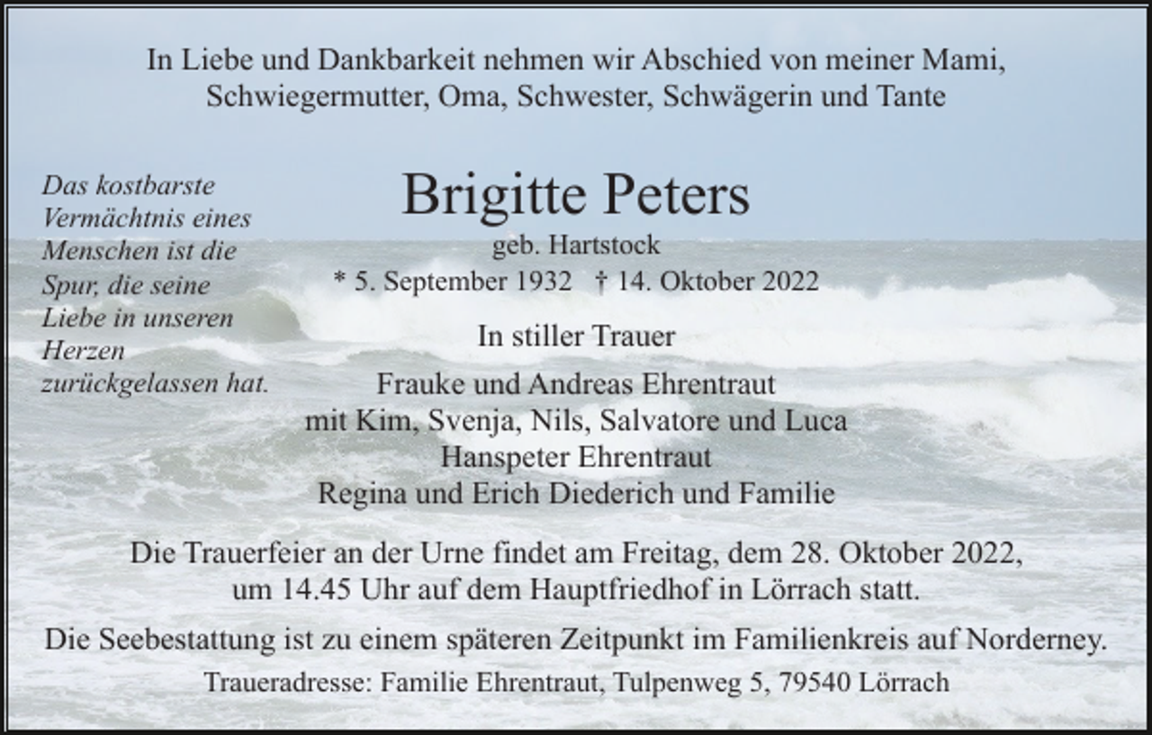 <p>In Liebe und Dankbarkeit nehmen wir Abschied von meiner Mami,<br />Schwiegermutter, Oma, Schwester, Schwägerin und Tante<br />Das kostbarste<br />Vermächtnis eines<br />Menschen ist die<br />Spur, die seine<br />Liebe in unseren<br />Herzen<br />zurückgelassen hat.</p><p>Brigitte Peters<br />geb. Hartstock<br />* 5. September 1932 † 14. Oktober 2022</p><p>In stiller Trauer<br />Frauke und Andreas Ehrentraut<br />mit Kim, Svenja, Nils, Salvatore und Luca<br />Hanspeter Ehrentraut<br />Regina und Erich Diederich und Familie</p><p>Die Trauerfeier an der Urne findet am Freitag, dem 28. Oktober 2022,<br />um 14.45 Uhr auf dem Hauptfriedhof in Lörrach statt.<br />Die Seebestattung ist zu einem späteren Zeitpunkt im Familienkreis auf Norderney.<br />Traueradresse: Familie Ehrentraut, Tulpenweg 5, 79540 Lörrach</p>