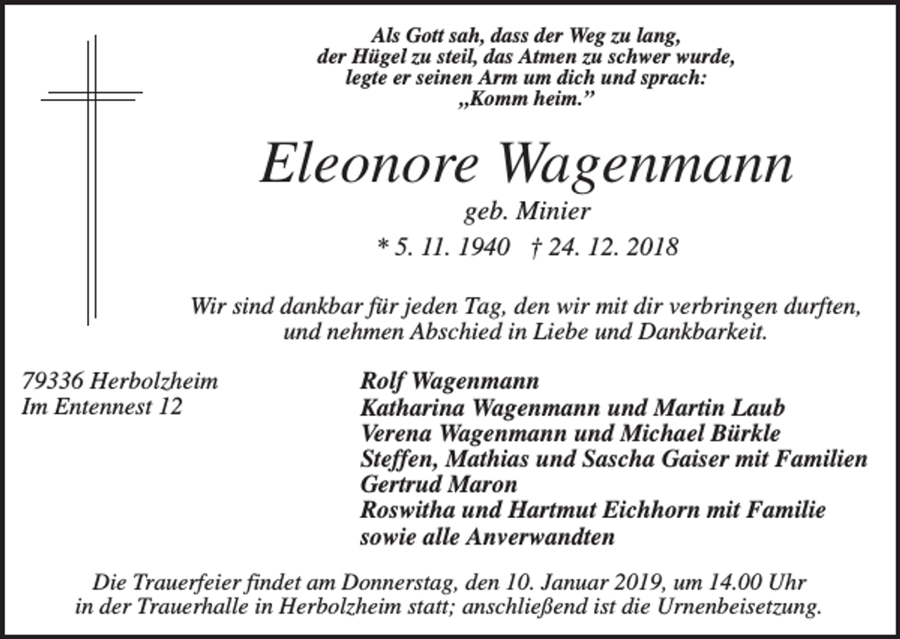 <p>Als Gott sah, dass der Weg zu lang,<br />der Hügel zu steil, das Atmen zu schwer wurde,<br />legte er seinen Arm um dich und sprach:<br />„Komm heim.”</p><p>Eleonore Wagenmann<br />geb. Minier<br />* 5. 11. 1940 † 24. 12. 2018<br />Wir sind dankbar für jeden Tag, den wir mit dir verbringen durften,<br />und nehmen Abschied in Liebe und Dankbarkeit.<br />79336 Herbolzheim<br />Im Entennest 12</p><p>Rolf Wagenmann<br />Katharina Wagenmann und Martin Laub<br />Verena Wagenmann und Michael Bürkle<br />Steffen, Mathias und Sascha Gaiser mit Familien<br />Gertrud Maron<br />Roswitha und Hartmut Eichhorn mit Familie<br />sowie alle Anverwandten</p><p>Die Trauerfeier findet am Donnerstag, den 10. Januar 2019, um 14.00 Uhr<br />in der Trauerhalle in Herbolzheim statt; anschließend ist die Urnenbeisetzung.</p>