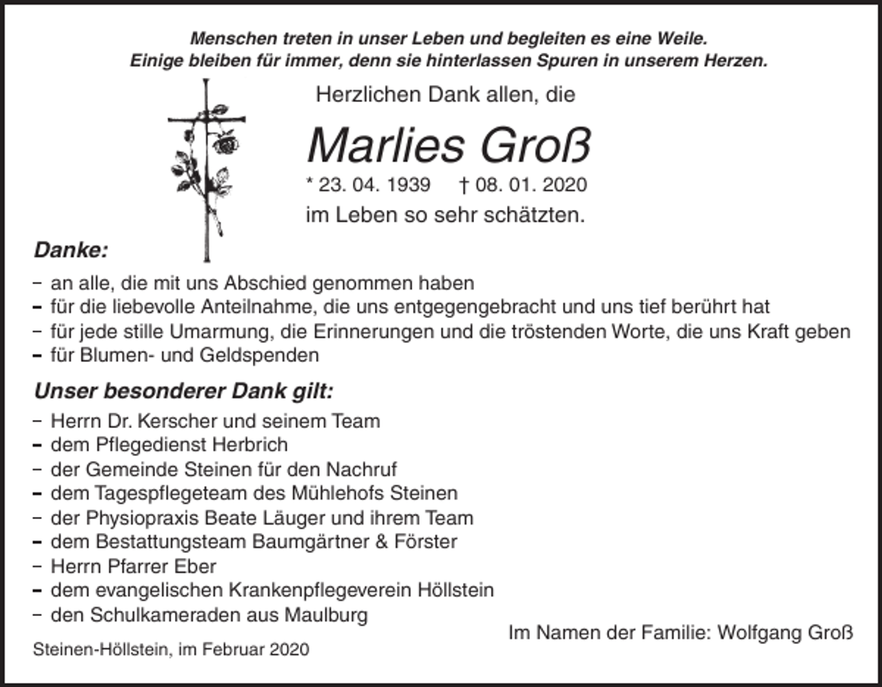 <p>Menschen treten in unser Leben und begleiten es eine Weile.<br />Einige bleiben für immer, denn sie hinterlassen Spuren in unserem Herzen.</p><p>Herzlichen Dank allen, die</p><p>Marlies Groß<br />* 23. 04. 1939</p><p>† 08. 01. 2020</p><p>im Leben so sehr schätzten.<br />Danke:<br />an alle, die mit uns Abschied genommen haben<br />für die liebevolle Anteilnahme, die uns entgegengebracht und uns tief berührt hat<br />für jede stille Umarmung, die Erinnerungen und die tröstenden Worte, die uns Kraft geben<br />für Blumen- und Geldspenden</p><p>Unser besonderer Dank gilt:<br />Herrn Dr. Kerscher und seinem Team<br />dem Pflegedienst Herbrich<br />der Gemeinde Steinen für den Nachruf<br />dem Tagespflegeteam des Mühlehofs Steinen<br />der Physiopraxis Beate Läuger und ihrem Team<br />dem Bestattungsteam Baumgärtner &amp; Förster<br />Herrn Pfarrer Eber<br />dem evangelischen Krankenpflegeverein Höllstein<br />den Schulkameraden aus Maulburg<br />Steinen-Höllstein, im Februar 2020</p><p>Im Namen der Familie: Wolfgang Groß</p>