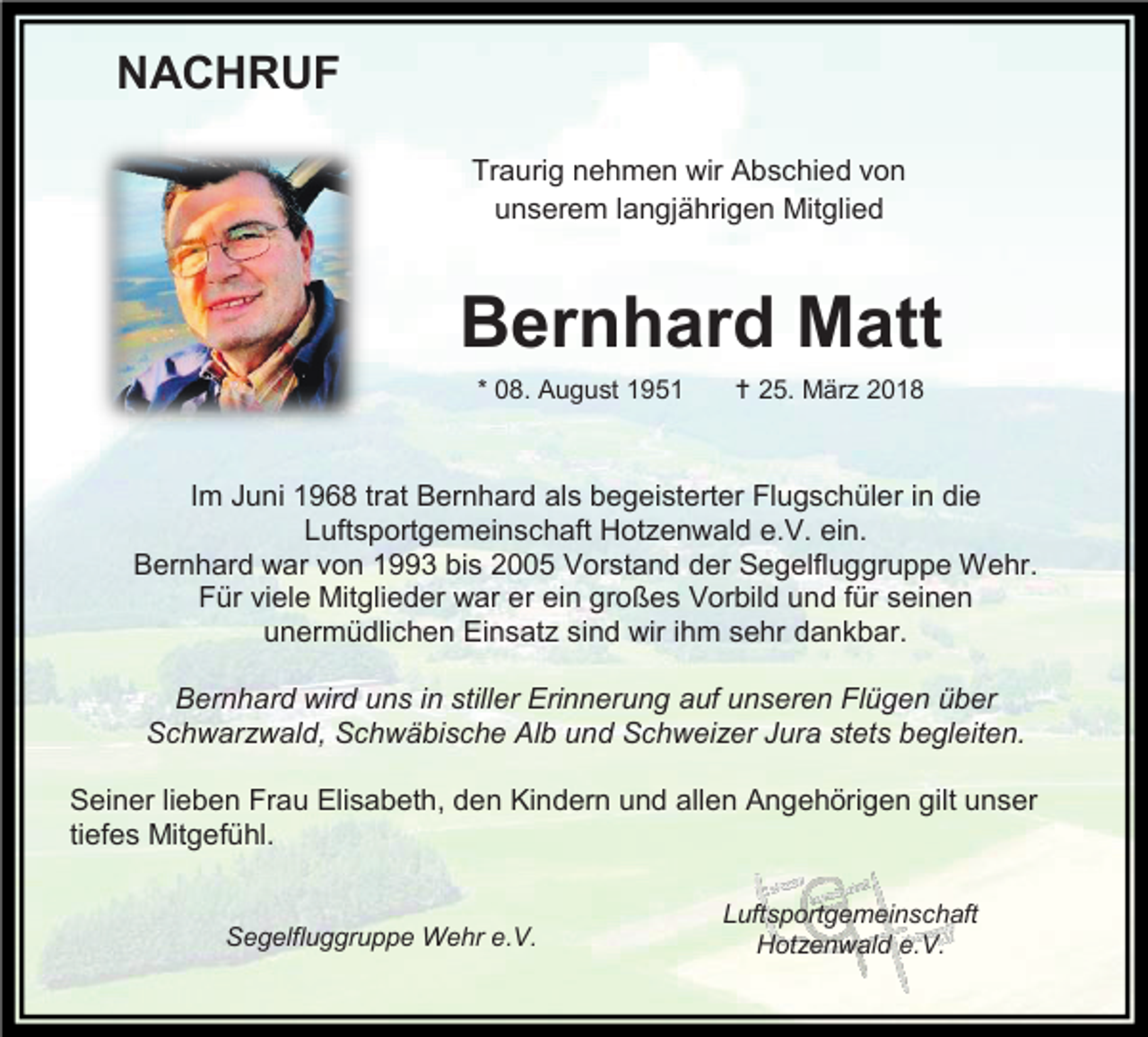 <p>NACHRUF<br />Traurig nehmen wir Abschied von<br />unserem langjährigen Mitglied</p><p>Bernhard Matt<br />* 08. August 1951</p><p> 25. März 2018</p><p>Im Juni 1968 trat Bernhard als begeisterter Flugschüler in die<br />Luftsportgemeinschaft Hotzenwald e.V. ein.<br />Bernhard war von 1993 bis 2005 Vorstand der Segelfluggruppe Wehr.<br />Für viele Mitglieder war er ein großes Vorbild und für seinen<br />unermüdlichen Einsatz sind wir ihm sehr dankbar.<br />Bernhard wird uns in stiller Erinnerung auf unseren Flügen über<br />Schwarzwald, Schwäbische Alb und Schweizer Jura stets begleiten.<br />Seiner lieben Frau Elisabeth, den Kindern und allen Angehörigen gilt unser<br />tiefes Mitgefühl.</p><p>Segelfluggruppe Wehr e.V.</p><p>Luftsportgemeinschaft<br />Hotzenwald e.V.</p>