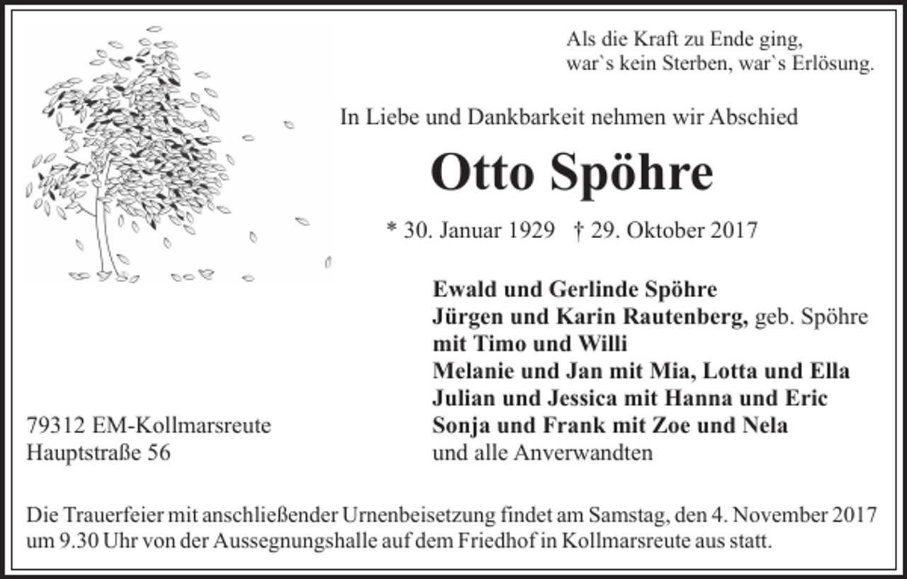 <p>Als<br />Als didie<br />e Kr<br />Kraft<br />aft zzu<br />u EEnde<br />n d e giging,<br />n g,<br />war`s<br />w ar`s kkein<br />ei n StSterben,<br />er b e n, wwar`s<br />ar`s Erlösung.<br />Erl ös u n g.</p><p>In<br />I n Liebe<br />Li e b e und<br />u n d Dankbarkeit<br />D a n k b ar k eit nehmen<br />n e h m e n wir<br />wir Abschied<br />A bs c hi e d</p><p>Otto<br />Ott<br />o SSpöhre<br />p ö hre<br />** 330.<br />0. JJanuar<br />a n u ar 1192 2 9 †† 229.<br />9. OOktober<br />kt o b er 22</p><p>7 9 3 1 2 EM-Kollmarsreute<br />79312<br />E M- K oll m arsr e ut e<br />HHauptstraße<br />a u ptstr a ß e 55</p><p>EEwald<br />w al d uund<br />n d Gerlinde<br />G e rli n d e SSpöhre<br />p ö hre<br />JJürgen<br />ü r g e n und<br />u n d Karin<br />K a ri n Rautenberg,<br />R a ut e n b e r g, geb.<br />g e b. Spöhre<br />S p ö hr e<br />mit<br />m o uund<br />n d Willi<br />Willi<br />mit TiTimo<br />MMelanie<br />el a ni e u und<br />n d J Jan<br />a n mit<br />i a, Lotta<br />L ott a und<br />u n d Ella<br />Ell a<br />mit MMia,<br />JJulian<br />uli a n und<br />u n d JJessica<br />essi c a mit<br />mit Hanna<br />H a n n a und<br />u n d Eric<br />E ri c<br />SSonja<br />o nj a uund<br />n d Frank<br />F r a n k mit<br />mit Zoe<br />Z o e und<br />u n d Nela<br />N el a<br />uund<br />n d all<br />e Anverwandten<br />A n v er w a n dt e n<br />alle</p><p>Di e TrTrauerfeier<br />Die<br />a u erf ei er mit<br />mit aanschließender<br />ns c h li e ß e n d er Urnenbeisetzung<br />Ur n e n b eis et z u ng fifindet<br />n d et aam<br />m Samstag,<br />S a mst a g, dden<br />e n 4.<br />4. November<br />N o v e m b er 22<br />uum<br />m 9.<br />9.30<br />3 0 Uhr<br />U hr vvon<br />o n dder<br />er Aussegnungshalle<br />A uss e g n u n gs h all e aauf<br />uf dem<br />d e m Friedhof<br />Fri e d h of iin<br />n Kollmarsreute<br />K oll m arsr e ut e aaus<br />us statt.<br />st att.</p>