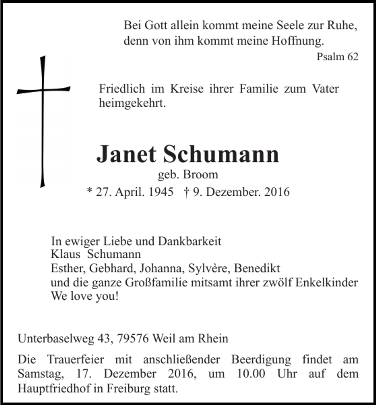 <p>Bei Gott allein kommt meine Seele zur Ruhe,<br />denn von ihm kommt meine Hoffnung.<br />Psalm 62</p><p>Friedlich im Kreise ihrer Familie zum Vater<br />heimgekehrt.</p><p>Janet Schumann</p><p>geb. Broom<br />* 27. April. 1945 † 9. Dezember. 2016</p><p>In ewiger Liebe und Dankbarkeit<br />Klaus Schumann<br />Esther, Gebhard, Johanna, Sylvère, Benedikt<br />und die ganze Großfamilie mitsamt ihrer zwölf Enkelkinder<br />We love you!<br />Unterbaselweg 43, 79576 Weil am Rhein<br />Die Trauerfeier mit anschließender Beerdigung findet am<br />Samstag, 17. Dezember 2016, um 10.00 Uhr auf dem<br />Hauptfriedhof in Freiburg statt.</p>