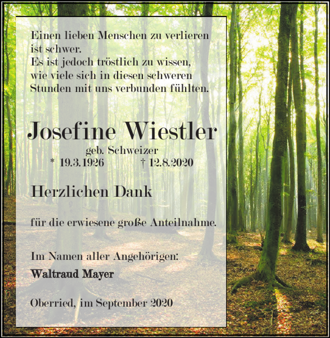 <p>Einen lieben Menschen zu verlieren<br />ist schwer.<br />Es ist jedoch tröstlich zu wissen,<br />wie viele sich in diesen schweren<br />Stunden mit uns verbunden fühlten.</p><p>Josefine Wiestler<br />geb. Schweizer<br />* 19.3.1926<br />† 12.8.2020</p><p>Herzlichen Dank<br />für die erwiesene große Anteilnahme.<br />Im Namen aller Angehörigen:<br />Waltraud Mayer<br />Oberried, im September 2020</p>