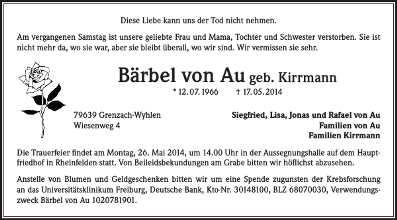 <p>Diese Liebe kann uns der Tod nicht nehmen.<br />Am vergangenen Samstag ist unsere geliebte Frau und Mama, Tochter und Schwester verstorben. Sie ist<br />nicht mehr da, wo sie war, aber sie bleibt überall, wo wir sind. Wir vermissen sie sehr.</p><p>Bärbel von Au geb. Kirrmann<br />* 12. 07. 1966 † 17. 05. 2014</p><p>79639 Grenzach-Wyhlen<br />Wiesenweg 4</p><p>Siegfried, Lisa, Jonas und Rafael von Au<br />Familien von Au<br />Familien Kirrmann</p><p>Die Trauerfeier findet am Montag, 26. Mai 2014, um 14.00 Uhr in der Aussegnungshalle auf dem Hauptfriedhof in Rheinfelden statt. Von Beileidsbekundungen am Grabe bitten wir höflichst abzusehen.<br />Anstelle von Blumen und Geldgeschenken bitten wir um eine Spende zugunsten der Krebsforschung<br />an das Universitätsklinikum Freiburg, Deutsche Bank, Kto-Nr. 30148100, BLZ 68070030, Verwendungszweck Bärbel von Au 1020781901.</p>