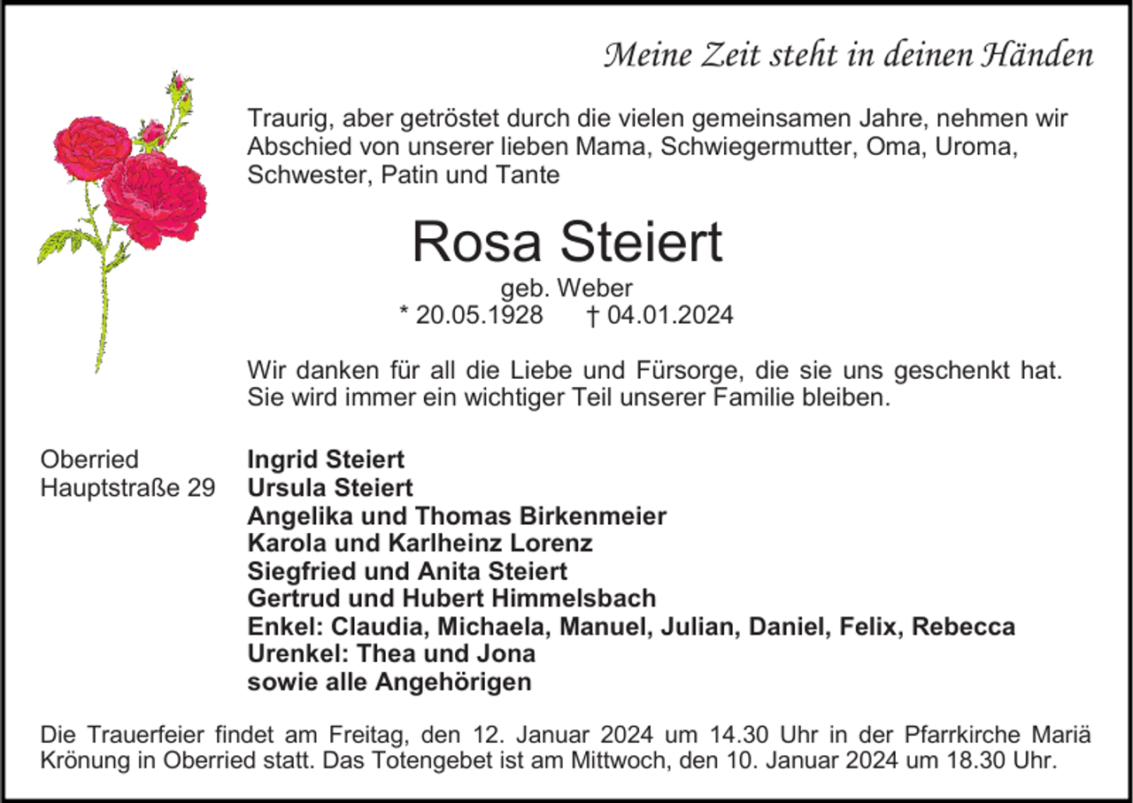<p>Meine Zeit steht in deinen Händen<br />Traurig, aber getröstet durch die vielen gemeinsamen Jahre, nehmen wir<br />Abschied von unserer lieben Mama, Schwiegermutter, Oma, Uroma,<br />Schwester, Patin und Tante</p><p>Rosa Steiert</p><p>geb. Weber<br />* 20.05.1928<br />† 04.01.2024<br />Wir danken für all die Liebe und Fürsorge, die sie uns geschenkt hat.<br />Sie wird immer ein wichtiger Teil unserer Familie bleiben.<br />Oberried<br />Hauptstraße 29</p><p>Ingrid Steiert<br />Ursula Steiert<br />Angelika und Thomas Birkenmeier<br />Karola und Karlheinz Lorenz<br />Siegfried und Anita Steiert<br />Gertrud und Hubert Himmelsbach<br />Enkel: Claudia, Michaela, Manuel, Julian, Daniel, Felix, Rebecca<br />Urenkel: Thea und Jona<br />sowie alle Angehörigen</p><p>Die Trauerfeier findet am Freitag, den 12. Januar 2024 um 14.30 Uhr in der Pfarrkirche Mariä<br />Krönung in Oberried statt. Das Totengebet ist am Mittwoch, den 10. Januar 2024 um 18.30 Uhr.</p>