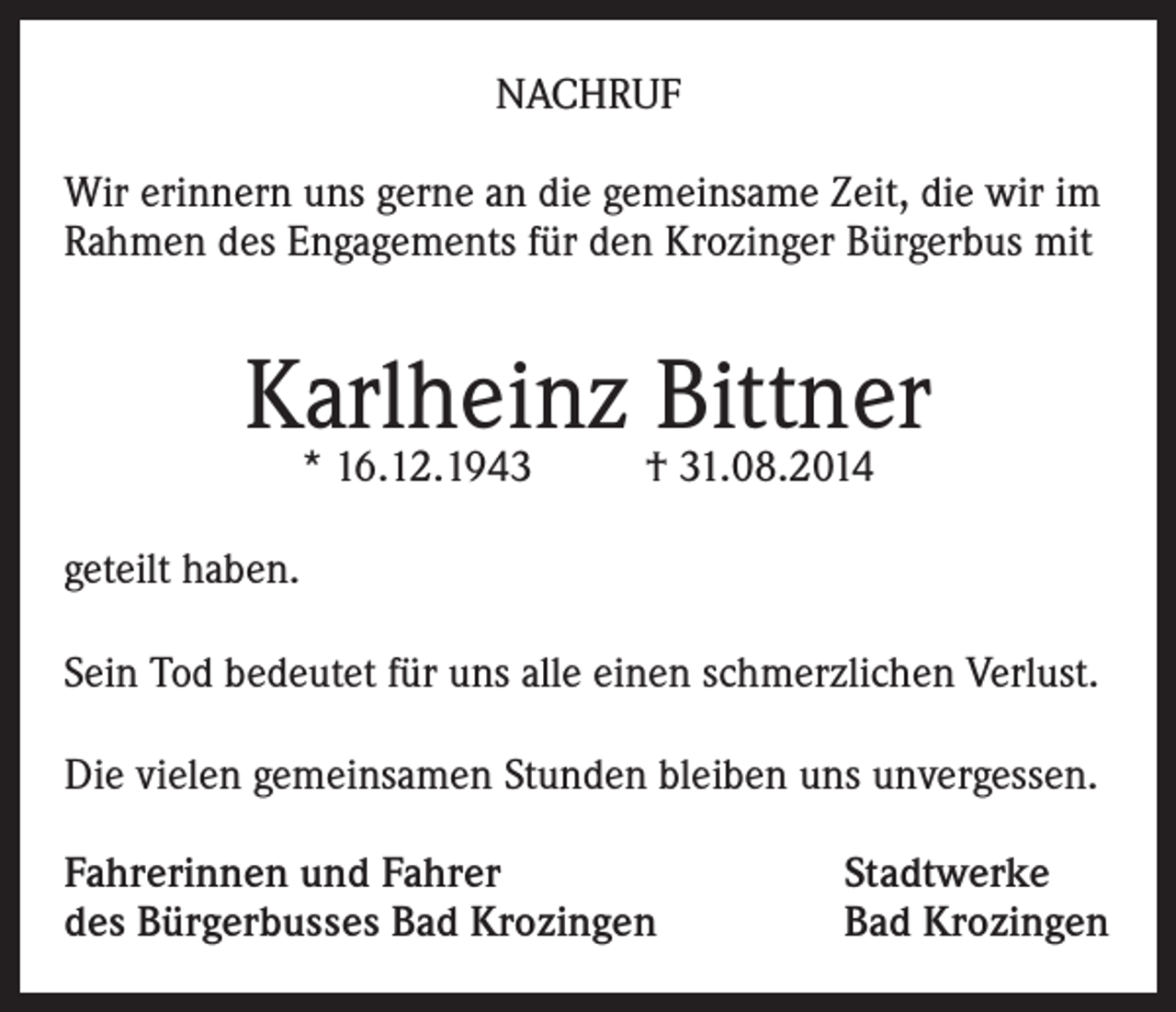 <p>NACHRUF<br />Wir erinnern uns gerne an die gemeinsame Zeit, die wir im<br />Rahmen des Engagements für den Krozinger Bürgerbus mit</p><p>Karlheinz Bittner<br />* 16.12.1943</p><p>† 31.08.2014</p><p>geteilt haben.<br />Sein Tod bedeutet für uns alle einen schmerzlichen Verlust.<br />Die vielen gemeinsamen Stunden bleiben uns unvergessen.<br />Fahrerinnen und Fahrer<br />des Bürgerbusses Bad Krozingen</p><p>Stadtwerke<br />Bad Krozingen</p>