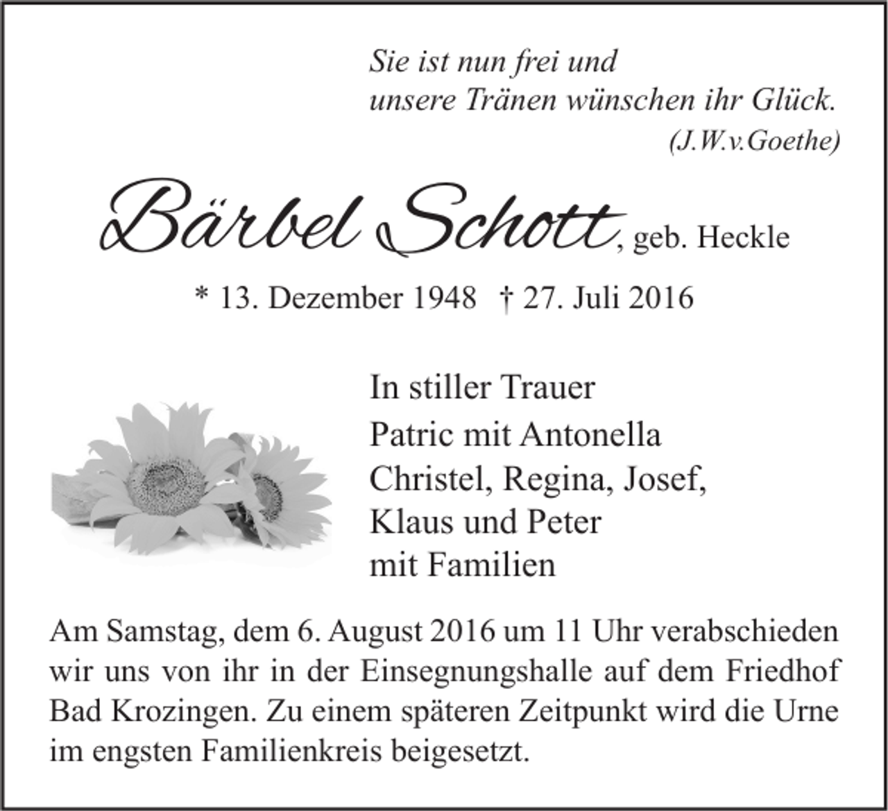 <p>Sie ist nun frei und<br />unsere Tränen wünschen ihr Glück.</p><p>(J.W.v.Goethe)</p><p>Bärbel Schott</p><p>, geb. Heckle</p><p>* 13. Dezember 1948 † 27. Juli 2016</p><p>In stiller Trauer<br />Patric mit Antonella<br />Christel, Regina, Josef,<br />Klaus und Peter<br />mit Familien<br />Am Samstag, dem 6. August 2016 um 11 Uhr verabschieden<br />wir uns von ihr in der Einsegnungshalle auf dem Friedhof<br />Bad Krozingen. Zu einem späteren Zeitpunkt wird die Urne<br />im engsten Familienkreis beigesetzt.</p>