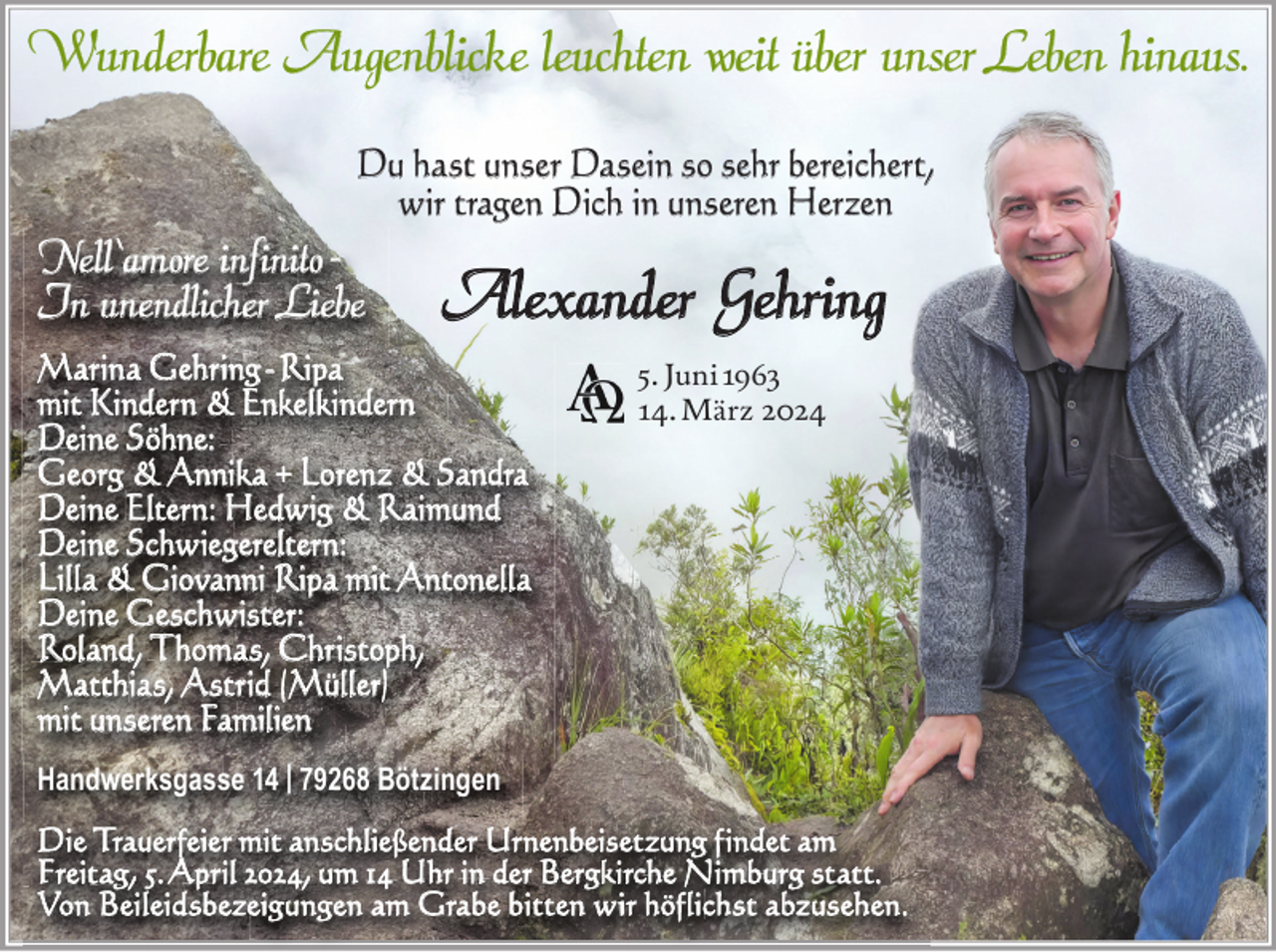 <p>Wunderbare Augenblicke leuchten weit über unser Leben hinaus.<br />Du hast unser Dasein so sehr bereichert,<br />wir tragen Dich in unseren Herzen</p><p>Nell‘amore infinito In unendlicher Liebe</p><p>Alexander Gehring</p><p>Marina Gehring - Ripa<br />mit Kindern &amp; Enkelkindern<br />Deine Söhne:<br />Georg &amp; Annika + Lorenz &amp; Sandra<br />Deine Eltern: Hedwig &amp; Raimund<br />Deine Schwiegereltern:<br />Lilla &amp; Giovanni Ripa mit Antonella<br />Deine Geschwister:<br />Roland, Thomas, Christoph,<br />Matthias, Astrid (Müller)<br />mit unseren Familien</p><p>5. Juni 1963<br />14. März 2024</p><p>Handwerksgasse 14 | 79268 Bötzingen<br />Die Trauerfeier mit anschließender Urnenbeisetzung findet am<br />Freitag, 5. April 2024, um 14 Uhr in der Bergkirche Nimburg statt.<br />Von Beileidsbezeigungen am Grabe bitten wir höflichst abzusehen.</p>