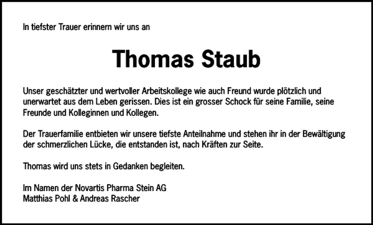 <p>In tiefster Trauer erinnern wir uns an</p><p>Thomas Staub<br />Unser geschätzter und wertvoller Arbeitskollege wie auch Freund wurde plötzlich und<br />unerwartet aus dem Leben gerissen. Dies ist ein grosser Schock für seine Familie, seine<br />Freunde und Kolleginnen und Kollegen.<br />Der Trauerfamilie entbieten wir unsere tiefste Anteilnahme und stehen ihr in der Bewältigung<br />der schmerzlichen Lücke, die entstanden ist, nach Kräften zur Seite.<br />Thomas wird uns stets in Gedanken begleiten.<br />Im Namen der Novartis Pharma Stein AG<br />Matthias Pohl &amp; Andreas Rascher</p>