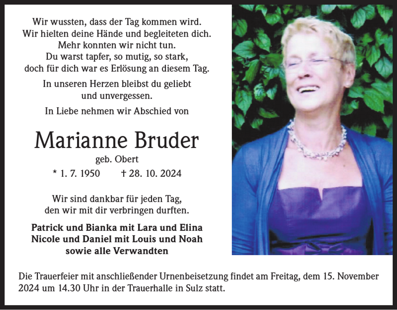 <p>Wir wussten, dass der Tag kommen wird.<br />Wir hielten deine Hände und begleiteten dich.<br />Mehr konnten wir nicht tun.<br />Du warst tapfer, so mutig, so stark,<br />doch für dich war es Erlösung an diesem Tag.<br />In unseren Herzen bleibst du geliebt<br />und unvergessen.<br />In Liebe nehmen wir Abschied von</p><p>Marianne Bruder<br />geb. Obert<br />* 1. 7. 1950 † 28. 10. 2024</p><p>Wir sind dankbar für jeden Tag,<br />den wir mit dir verbringen durften.<br />Patrick und Bianka mit Lara und Elina<br />Nicole und Daniel mit Louis und Noah<br />sowie alle Verwandten<br />Die Trauerfeier mit anschließender Urnenbeisetzung findet am Freitag, dem 15. November<br />2024 um 14.30 Uhr in der Trauerhalle in Sulz statt.</p>