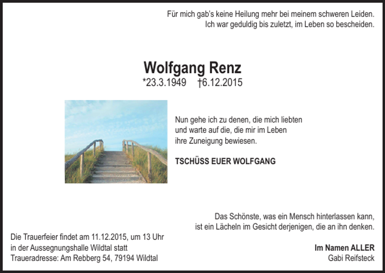 <p>Für mich gab’s keine Heilung mehr bei meinem schweren Leiden.<br />Ich war geduldig bis zuletzt, im Leben so bescheiden.</p><p>Wolfgang Renz</p><p>*23.3.1949</p><p>†6.12.2015</p><p>Nun gehe ich zu denen, die mich liebten<br />und warte auf die, die mir im Leben<br />ihre Zuneigung bewiesen.<br />TSCHÜSS EUER WOLFGANG</p><p>Das Schönste, was ein Mensch hinterlassen kann,<br />ist ein Lächeln im Gesicht derjenigen, die an ihn denken.<br />Die Trauerfeier ﬁndet am 11.12.2015, um 13 Uhr<br />in der Aussegnungshalle Wildtal statt<br />Traueradresse: Am Rebberg 54, 79194 Wildtal</p><p>Im Namen ALLER<br />Gabi Reifsteck</p>