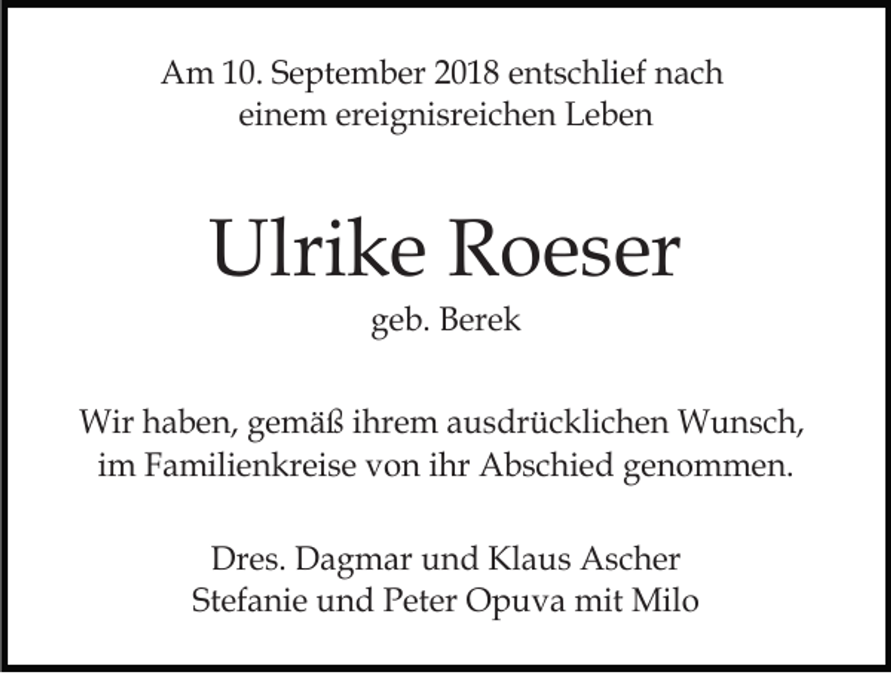 <p>Am 10. September 2018 entschlief nach<br />einem ereignisreichen Leben</p><p>Ulrike Roeser<br />geb. Berek<br />Wir haben, gemäß ihrem ausdrücklichen Wunsch,<br />im Familienkreise von ihr Abschied genommen.<br />Dres. Dagmar und Klaus Ascher<br />Stefanie und Peter Opuva mit Milo</p>