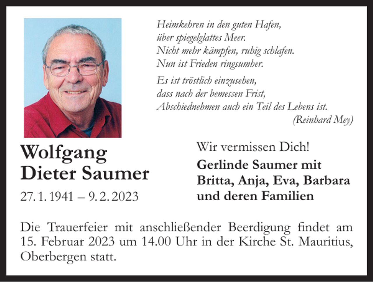 <p>Heimkehren in den guten Hafen,<br />über spiegelglattes Meer.<br />Nicht mehr kämpfen, ruhig schlafen.<br />Nun ist Frieden ringsumher.<br />Es ist tröstlich einzusehen,<br />dass nach der bemessen Frist,<br />Abschiednehmen auch ein Teil des Lebens ist.</p><p>(Reinhard Mey)</p><p>Wolfgang<br />Dieter Saumer<br />27. 1. 1941 – 9. 2. 2023</p><p>Wir vermissen Dich!<br />Gerlinde Saumer mit<br />Britta, Anja, Eva, Barbara<br />und deren Familien</p><p>Die Trauerfeier mit anschließender Beerdigung findet am<br />15. Februar 2023 um 14.00 Uhr in der Kirche St. Mauritius,<br />Oberbergen statt.</p>