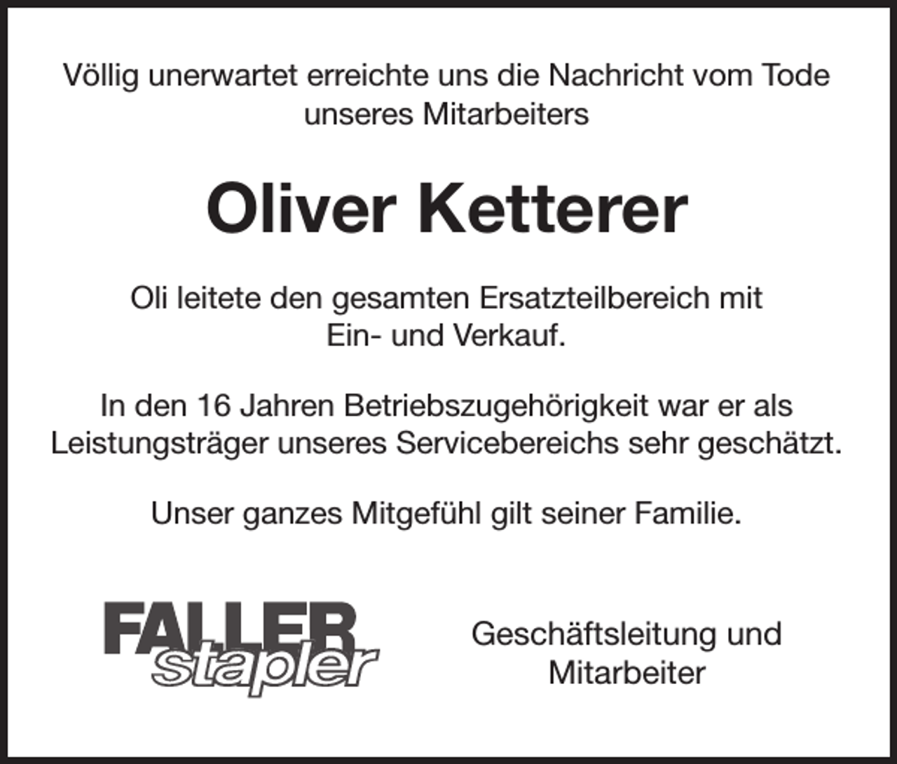 <p>Völlig unerwartet erreichte uns die Nachricht vom Tode<br />unseres Mitarbeiters</p><p>Oliver Ketterer<br />Oli leitete den gesamten Ersatzteilbereich mit<br />Ein- und Verkauf.<br />In den 16 Jahren Betriebszugehörigkeit war er als<br />Leistungsträger unseres Servicebereichs sehr geschätzt.<br />Unser ganzes Mitgefühl gilt seiner Familie.</p><p>Geschäftsleitung und<br />Mitarbeiter</p>
