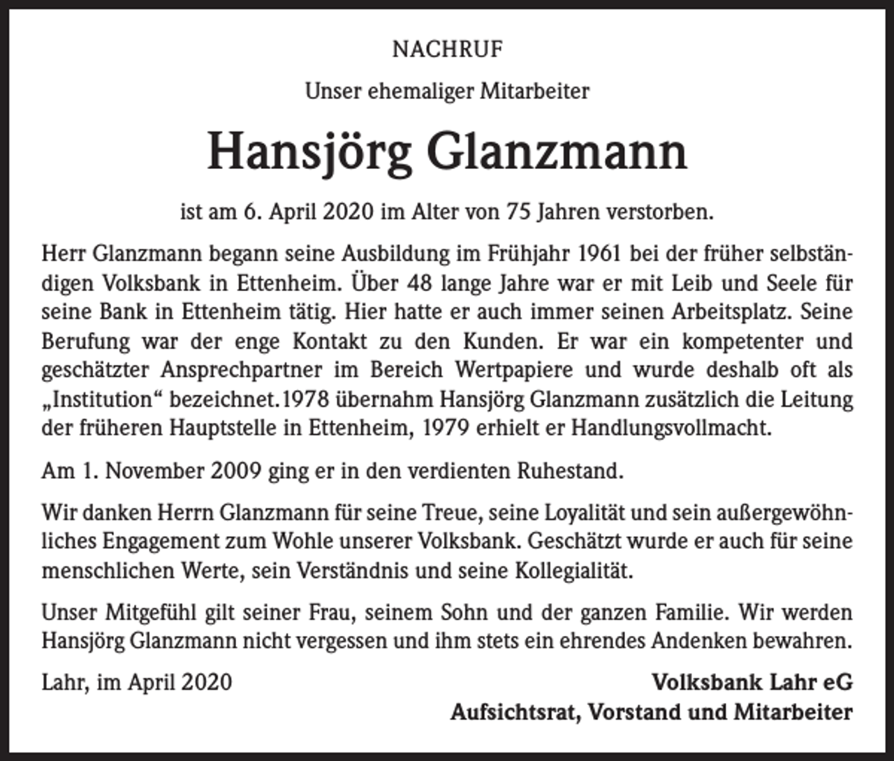 <p>NACHRUF<br />Unser ehemaliger Mitarbeiter</p><p>Hansjörg Glanzmann<br />ist am 6. April 2020 im Alter von 75 Jahren verstorben.<br />Herr Glanzmann begann seine Ausbildung im Frühjahr 1961 bei der früher selbständigen Volksbank in Ettenheim. Über 48 lange Jahre war er mit Leib und Seele für<br />seine Bank in Ettenheim tätig. Hier hatte er auch immer seinen Arbeitsplatz. Seine<br />Berufung war der enge Kontakt zu den Kunden. Er war ein kompetenter und<br />geschätzter Ansprechpartner im Bereich Wertpapiere und wurde deshalb oft als<br />„Institution“ bezeichnet.1978 übernahm Hansjörg Glanzmann zusätzlich die Leitung<br />der früheren Hauptstelle in Ettenheim, 1979 erhielt er Handlungsvollmacht.<br />Am 1. November 2009 ging er in den verdienten Ruhestand.<br />Wir danken Herrn Glanzmann für seine Treue, seine Loyalität und sein außergewöhnliches Engagement zum Wohle unserer Volksbank. Geschätzt wurde er auch für seine<br />menschlichen Werte, sein Verständnis und seine Kollegialität.<br />Unser Mitgefühl gilt seiner Frau, seinem Sohn und der ganzen Familie. Wir werden<br />Hansjörg Glanzmann nicht vergessen und ihm stets ein ehrendes Andenken bewahren.<br />Lahr, im April 2020</p><p>Volksbank Lahr eG<br />Aufsichtsrat, Vorstand und Mitarbeiter</p>