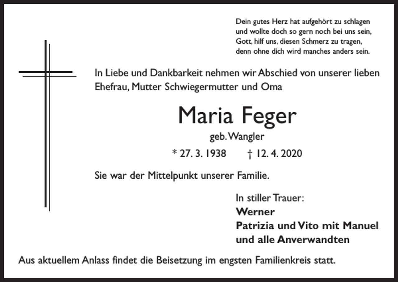 <p>Dein gutes Herz hat aufgehört zu schlagen<br />und wollte doch so gern noch bei uns sein,<br />Gott, hilf uns, diesen Schmerz zu tragen,<br />denn ohne dich wird manches anders sein.</p><p>In Liebe und Dankbarkeit nehmen wir Abschied von unserer lieben<br />Ehefrau, Mutter Schwiegermutter und Oma</p><p>Maria Feger<br />geb. Wangler<br />* 27. 3. 1938 † 12. 4. 2020<br />Sie war der Mittelpunkt unserer Familie.<br />In stiller Trauer:<br />Werner<br />Patrizia und Vito mit Manuel<br />und alle Anverwandten<br />Aus aktuellem Anlass findet die Beisetzung im engsten Familienkreis statt.</p>