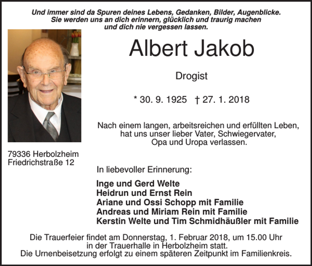 <p>Und immer sind da Spuren deines Lebens, Gedanken, Bilder, Augenblicke.<br />Sie werden uns an dich erinnern, glücklich und traurig machen<br />und dich nie vergessen lassen.</p><p>Albert Jakob<br />Drogist<br />* 30. 9. 1925 † 27. 1. 2018<br />Nach einem langen, arbeitsreichen und erfüllten Leben,<br />hat uns unser lieber Vater, Schwiegervater,<br />Opa und Uropa verlassen.<br />79336 Herbolzheim<br />Friedrichstraße 12</p><p>In liebevoller Erinnerung:<br />Inge und Gerd Welte<br />Heidrun und Ernst Rein<br />Ariane und Ossi Schopp mit Familie<br />Andreas und Miriam Rein mit Familie<br />Kerstin Welte und Tim Schmidhäußler mit Familie</p><p>Die Trauerfeier findet am Donnerstag, 1. Februar 2018, um 15.00 Uhr<br />in der Trauerhalle in Herbolzheim statt.<br />Die Urnenbeisetzung erfolgt zu einem späteren Zeitpunkt im Familienkreis.</p>