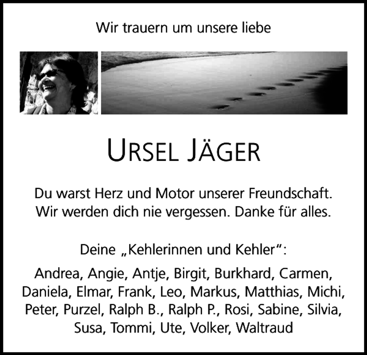 <p>Wir trauern um unsere liebe</p><p>Ursel Jäger<br />Du warst Herz und Motor unserer Freundschaft.<br />Wir werden dich nie vergessen. Danke für alles.<br />Deine „Kehlerinnen und Kehler“:<br />Andrea, Angie, Antje, Birgit, Burkhard, Carmen,<br />Daniela, Elmar, Frank, Leo, Markus, Matthias, Michi,<br />Peter, Purzel, Ralph B., Ralph P., Rosi, Sabine, Silvia,<br />Susa, Tommi, Ute, Volker, Waltraud</p>