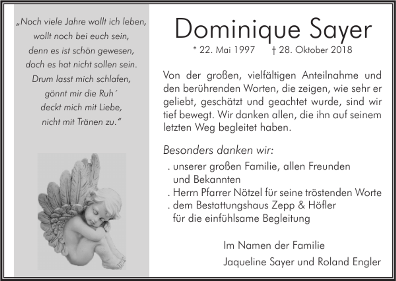 <p>„Noch viele Jahre wollt ich leben,<br />wollt noch bei euch sein,<br />denn es ist schön gewesen,<br />doch es hat nicht sollen sein.<br />Drum lasst mich schlafen,<br />gönnt mir die Ruh´<br />deckt mich mit Liebe,<br />nicht mit Tränen zu.“</p><p>Dominique Sayer<br />* 22. Mai 1997</p><p>† 28. Oktober 2018</p><p>Von der großen, vielfältigen Anteilnahme und<br />den berührenden Worten, die zeigen, wie sehr er<br />geliebt, geschätzt und geachtet wurde, sind wir<br />tief bewegt. Wir danken allen, die ihn auf seinem<br />letzten Weg begleitet haben.</p><p>Besonders danken wir:<br />. unserer großen Familie, allen Freunden<br />und Bekannten<br />. Herrn Pfarrer Nötzel für seine tröstenden Worte<br />. dem Bestattungshaus Zepp &amp; Höfler<br />für die einfühlsame Begleitung<br />Im Namen der Familie<br />Jaqueline Sayer und Roland Engler</p>