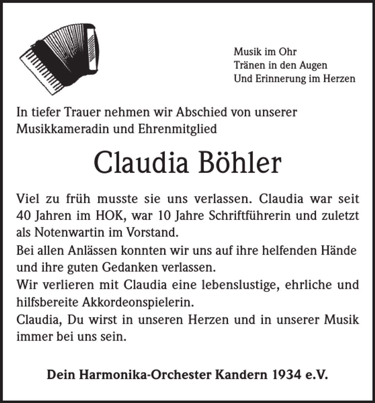 <p>Musik im Ohr<br />Tränen in den Augen<br />Und Erinnerung im Herzen</p><p>In tiefer Trauer nehmen wir Abschied von unserer<br />Musikkameradin und Ehrenmitglied</p><p>Claudia Böhler<br />Viel zu früh musste sie uns verlassen. Claudia war seit<br />40 Jahren im HOK, war 10 Jahre Schriftführerin und zuletzt<br />als Notenwartin im Vorstand.<br />Bei allen Anlässen konnten wir uns auf ihre helfenden Hände<br />und ihre guten Gedanken verlassen.<br />Wir verlieren mit Claudia eine lebenslustige, ehrliche und<br />hilfsbereite Akkordeonspielerin.<br />Claudia, Du wirst in unseren Herzen und in unserer Musik<br />immer bei uns sein.<br />Dein Harmonika-Orchester Kandern 1934 e.V.</p>