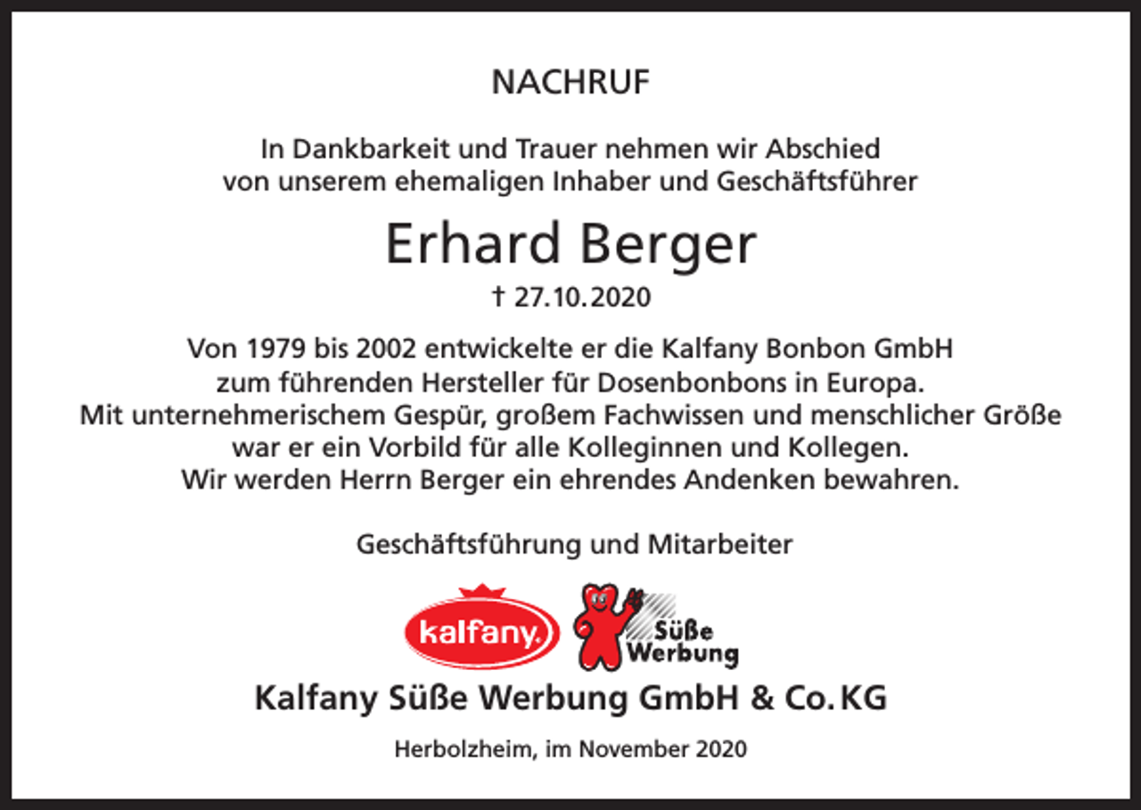 <p>NACHRUF<br />In Dankbarkeit und Trauer nehmen wir Abschied<br />von unserem ehemaligen Inhaber und Geschäftsführer</p><p>Erhard Berger<br />† 27.10.2020<br />Von 1979 bis 2002 entwickelte er die Kalfany Bonbon GmbH<br />zum führenden Hersteller für Dosenbonbons in Europa.<br />Mit unternehmerischem Gespür, großem Fachwissen und menschlicher Größe<br />war er ein Vorbild für alle Kolleginnen und Kollegen.<br />Wir werden Herrn Berger ein ehrendes Andenken bewahren.<br />Geschäftsführung und Mitarbeiter</p><p>Kalfany Süße Werbung GmbH &amp; Co. KG<br />Herbolzheim, im November 2020</p>